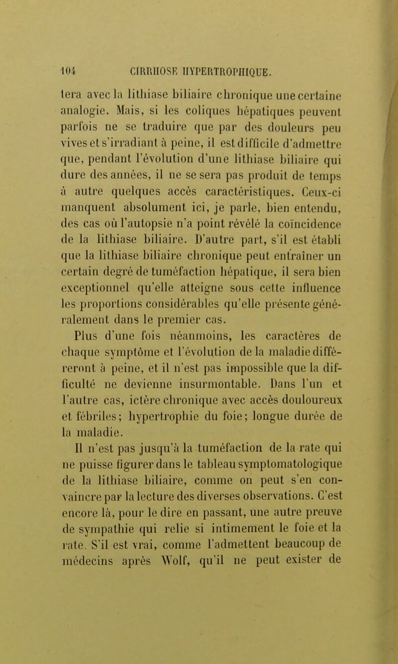 lera avec la lithiase biliaire chronique une certaine analogie. Mais, si les coliques hépatiques peuvent parfois ne se traduire que par des douleurs peu vives et s'irradiant à peine, il est difficile d'admettre que, pendant l'évolution d'une lithiase biliaire qui dure des années, il ne se sera pas produit de temps à autre quelques accès caractéristiques. Ceux-ci manquent absolument ici, je parle, bien entendu, des cas où l'autopsie n'a point révélé la coïncidence de la lithiase biliaire. D'autre part, s'il est établi que la lithiase biliaire chronique peut entraîner un certain degré de tuméfaction hépatique, il sera bien exceptionnel qu'elle atteigne sous cette influence les proportions considérables qu'elle présente géné- ralement dans le premier cas. Plus d'une fois néanmoins, les caractères de chaque symptôme et l'évolution de la maladie diffé- reront à peine, et il n'est pas impossible que la dif- ficulté ne devienne insurmontable. Dans l'un et l'autre cas, ictère chronique avec accès douloureux et fébriles; hypertrophie du foie; longue durée de la maladie. Il n'est pas jusqu'à la tuméfaction de la rate qui ne puisse figurer dans le tableau syrnplomatologique de la lithiase biliaire, comme on peut s'en con- vaincre par la Icclure des diverses observations. C'est encore là, pour le dire en passant, une autre preuve de sympathie qui relie si intimement le foie et la rate. S'il est vrai, comme l'admettent beaucoup de médecins après Wolf, qu'il ne peut exister de