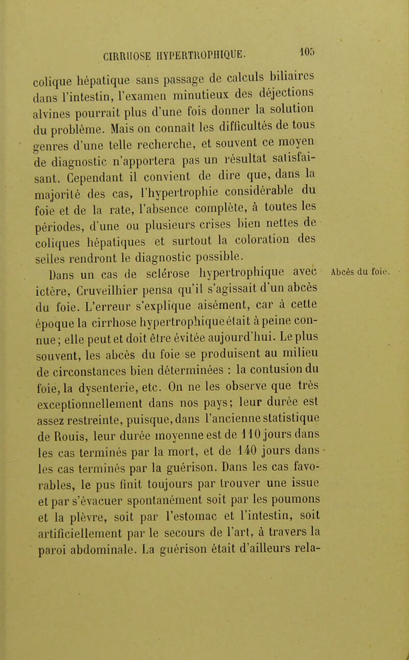 colique liépalique sans passage de calculs biliaires clans l'intestin, l'examen minutieux des déjections alvines pourrait plus d'une fois donner la solution du problème. Mais on connaît les difficultés de tous genres d'une telle recherche, et souvent ce moyen de diagnostic n'apportera pas un résultat satisfai- sant. Cependant il convient de dire que, dans la majorité des cas, l'hypertrophie considérable du foie et de la rate, l'absence complète, à toutes les périodes, d'une ou plusieurs crises bien nettes de coliques hépatiques et surtout la coloration des selles rendront le diagnostic possible. Dans un cas de sclérose hypertrophique avec Abcès du foie, ictère, Cruveilhier pensa qu'il s'agissait d'un abcès du foie. L'erreur s'explique aisément, car à cette époque la cirrhose hyperlrophiqueélait àpeine con- nue ; elle peut et doit être évitée aujourd'hui. Le plus souvent, les abcès du foie se produisent au milieu de circonstances bien déterminées : la contusion du foie, la dysenterie, etc. On ne les observe que très exceptionnellement dans nos pays; leur durée est assez restreinte, puisque, dans l'ancienne statistique de Rouis, leur durée moyenne est de HO jours dans les cas terminés par la mort, et de 140 jours dans - les cas terminés par la guérison. Dans les cas favo- rables, le pus finit toujours par trouver une issue et par s'évacuer spontanément soit par les poumons et la plèvre, soit par l'estomac et l'intestin, soit artificiellement par le secours de l'art, à travers la paroi abdominale. La guérison était d'ailleurs rela-