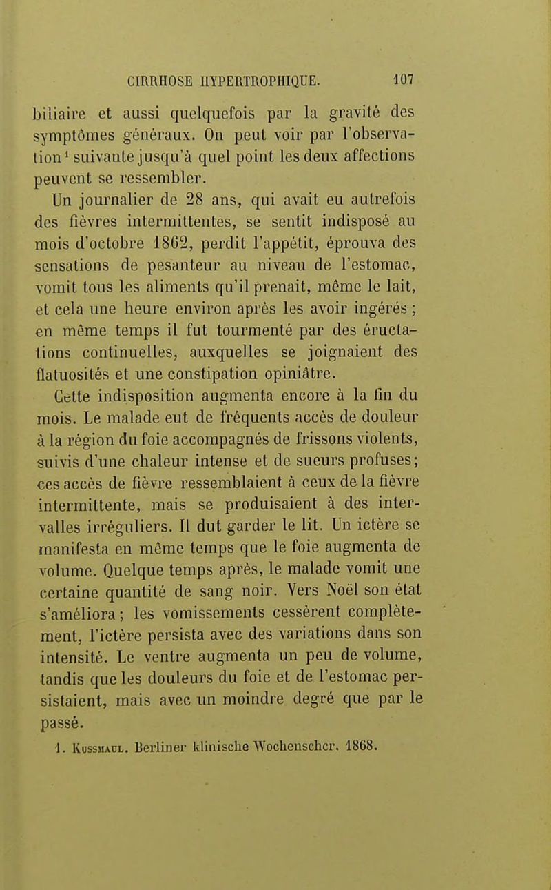 biliaire et aussi quelquefois par la gravité des symptômes généraux. On peut voir par l'observa- tion* suivante jusqu'à quel point les deux affections peuvent se ressembler. Un journalier de 28 ans, qui avait eu autrefois des fièvres intermittentes, se sentit indisposé au mois d'octobre 1862, perdit l'appétit, éprouva des sensations de pesanteur au niveau de l'estomac, vomit tous les aliments qu'il prenait, même le lait, et cela une heure environ après les avoir ingérés ; en même temps il fut tourmenté par des éructa- tions continuelles, auxquelles se joignaient des flatuosités et une constipation opiniâtre. Cette indisposition augmenta encore à la lin du mois. Le malade eut de fréquents accès de douleur à la région du foie accompagnés de frissons violents, suivis d'une chaleur intense et de sueurs profuses; ces accès de fièvre ressemblaient à ceux de la fièvre intermittente, mais se produisaient à des inter- valles irréguliers. Il dut garder le lit. Un ictère se manifesta en même temps que le foie augmenta de volume. Quelque temps après, le malade vomit une certaine quantité de sang noir. Vers Noël son état s'améliora; les vomissements cessèrent complète- ment, l'ictère persista avec des variations dans son intensité. Le ventre augmenta un peu de volume, tandis que les douleurs du foie et de l'estomac per- sistaient, mais avec un moindre degré que par le passé. ■1. IvussuAUL. Berliner klinische Woclienschcr. 1868.