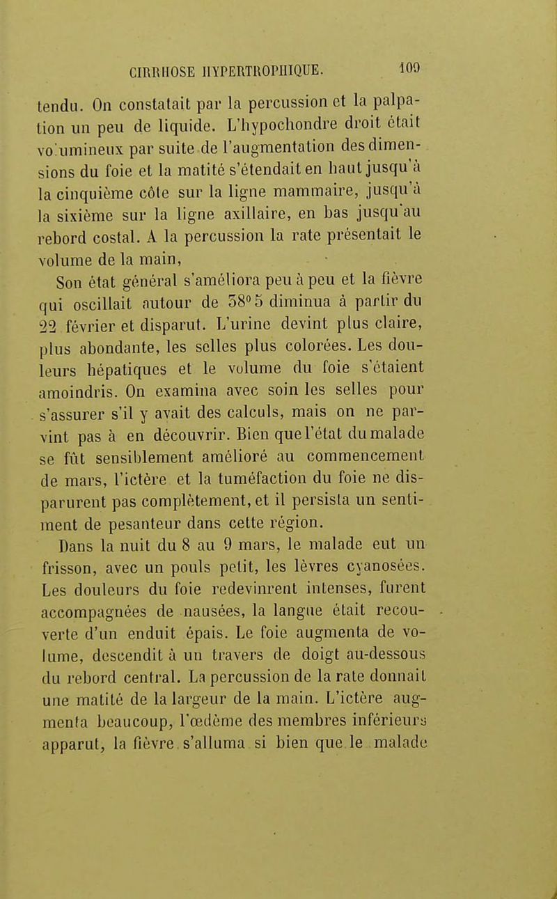 tend». On constatait par la percussion et la palpa- tion un peu de liquide. L'hypochondre droit était volumineux par suite de l'augmentation des dimen- sions du foie et la matité s'étendait en haut jusqu'à la cinquième côle sur la ligne mammaire, jusqu'à la sixième sur la ligne axillaire, en bas jusqu'au rebord costal. A la percussion la rate présentait le volume de la main, Son état général s'améliora peu à peu et la fièvre qui oscillait autour de 58» 5 diminua à partir du 22 février et disparut. L'urine devint plus claire, plus abondante, les selles plus colorées. Les dou- leurs hépatiques et le volume du foie s'étaient amoindris. On examina avec soin les selles pour s'assurer s'il y avait des calculs, mais on ne par- vint pas à en découvrir. Bien que l'état du malade se fût sensiblement amélioré au commencement de mars, l'ictère et la tuméfaction du foie ne dis- parurent pas complètement, et il persista un senti- ment de pesanteur dans cette région. Dans la nuit du 8 au 9 mars, le malade eut un frisson, avec un pouls petit, les lèvres cyanosées. Les douleurs du foie redevinrent intenses, furent accompagnées de nausées, la langue était recou- verte d'un enduit épais. Le foie augmenta de vo- lume, descendit à un travers de doigt au-dessous du rebord central. La percussion de la rate donnait une matité de la largeur de la main. L'ictère aug- menta beaucoup, l'œdème des membres inférieury apparut, la fièvre s'alluma si bien que le malade À