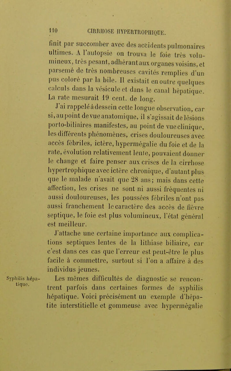 finit par succomber avec des accidents pulmonaires ultimes. A l'autopsie on trouva le foie très volu- mineux, très pesant, adhérant aux organes voisins, et parsemé de très nombreuses cavités remplies d'un pus coloré par la bile. Il existait en outre quelques calculs dans la vésicule et dans le canal hépatique. La rate mesurait 19 cent, de long. J'ai rappelé à dessein cette longue observation, car si.aupointdevueanatomique, il s'agissait de lésions porto-biliaires manifestes, au point de vueclinique, les différents phénomènes, crises douloureuses avec accès fébriles, ictère, hypermégalie du foie et de la rate, évolution relativement lenle, pouvaient donner le change et faire penser aux crises de la cirrhose hypertrophique avec ictère chronique, d'autant plus que le malade navait que 28 ans; mais dans cette aifection, les crises ne sont ni aussi fréquentes ni aussi douloureuses, les poussées fébriles n'ont pas aussi franchement le caractère des accès de fièvre septique, le foie est plus volumineux, l'état général est meilleur. J'altache une certaine importance aux complica- tions sepliques lentes de la lithiase biliaire, car c'est dans ces cas que l'erreur est peut-être le plus facile à commettre, surtout si l'on a affaire à des individus jeunes. Syphilis hépa- Les mêmes difficultés de diagnostic se rencon- trent parfois dans certaines formes de syphilis hépatique. Voici précisément un exemple d'hépa- tite interstitielle et gommeuse avec hypermégalie