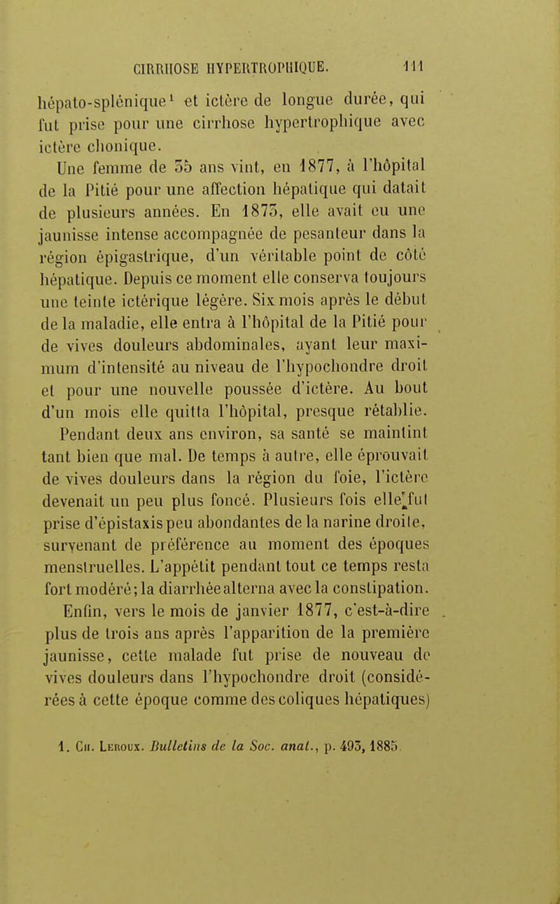 hépato-splénique' et ictère de longue durée, qui fut prise pour une cirrhose hypcrtropliique avec ictère clionique. Une femme de 55 ans vint, en 1877, à l'hôpital de la Pitié pour une affection hépatique qui datait de plusieurs années. En 1875, elle avait eu une jaunisse intense accompagnée de pesanteur dans la région épigastrique, d'un véritable point de côté hépatique. Depuis ce moment elle conserva toujours une teinte ictérique légère. Six mois après le début de la maladie, elle entra à l'hôpital de la Pitié pour de vives douleurs abdominales, ayant leur maxi- mum d'intensité au niveau de l'hypochondre droit et pour une nouvelle poussée d'ictère. Au bout d'un mois elle quitta l'hôpital, presque rétablie. Pendant deux ans environ, sa santé se maintint tant bien que mal. De temps à autre, elle éprouvait de vives douleurs dans la région du foie, l'ictère devenait un peu plus foncé. Plusieurs fois elle^fut prise d'épistaxis peu abondantes de la narine droile, survenant de préférence au moment des époques menstruelles. L'appétit pendant tout ce temps resta fort modéré; la diarrhée alterna avec la constipation. Enfin, vers le mois de janvier 1877, c'est-à-dire plus de trois ans après l'apparition de la première jaunisse, cette malade fut prise de nouveau de vives douleurs dans l'hypochondre droit (considé- rées à cette époque comme des coliques hépatiques) 1. Ch. Leroux. Bulletins de la Soc. anal., p. 493, 1885. i