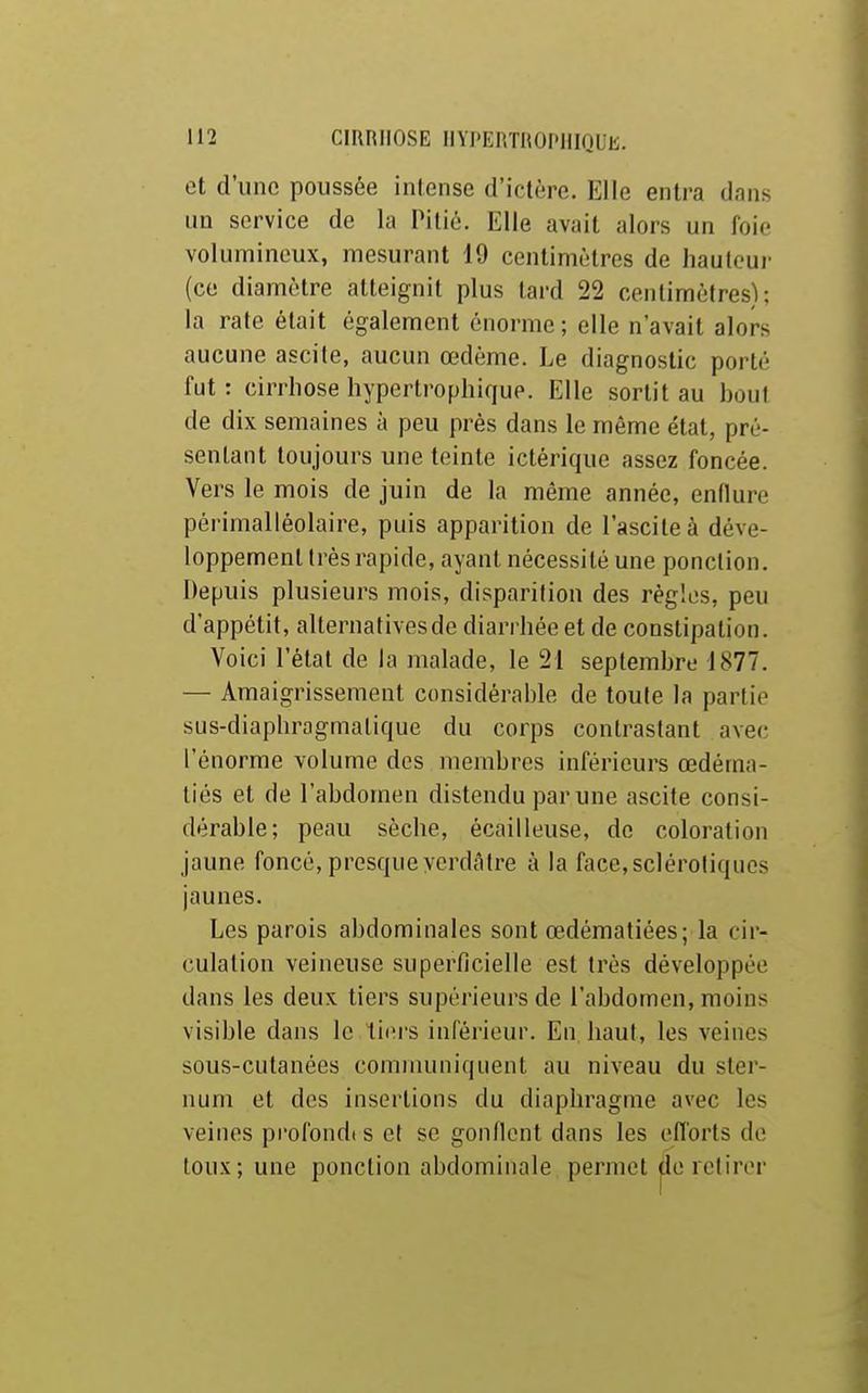 et d'une poussée intense d'ictère. Elle entra dans UQ service de la Pitié. Elle avait alors un foie volumineux, mesurant 19 centimètres de liauloui- (ce diamètre atteignit plus tard 22 centimètres); la rate était également énorme; elle n'avait alors aucune ascite, aucun œdème. Le diagnostic porté fut : cirrhose hypertrophique. Elle sortit au bout de dix semaines à peu près dans le même état, pré- sentant toujours une teinte ictérique assez foncée. Vers le mois de juin de la même année, enflure périmalléolaire, puis apparition de l'asciteà déve- loppement très rapide, ayant nécessité une ponction. Depuis plusieurs mois, disparition des règles, peu d'appétit, alternatives de diarrhée et de constipation. Voici l'état de la malade, le 21 septembre 1877. — Amaigrissement considérable de toute la partie sus-diaphragmatique du corps contrastant avec l'énorme volume des membres inférieurs œdéma- tiés et de l'abdomen distendu par une ascite consi- dérable; peau sèche, écailleuse, de coloration jaune foncé, presque yerdâlre à la face,sclérotiques jaunes. Les parois abdominales sont œdématiées; la cir- culation veineuse superficielle est très développée dans les deux tiers supérieurs de l'abdomen, moins visible dans le liiM'S inférieur. En haut, les veines sous-cutanées communiquent au niveau du ster- num et des insertions du diaphragme avec les veines profondes et se gonflent dans les efforts de toux; une ponction abdominale permet de retirer