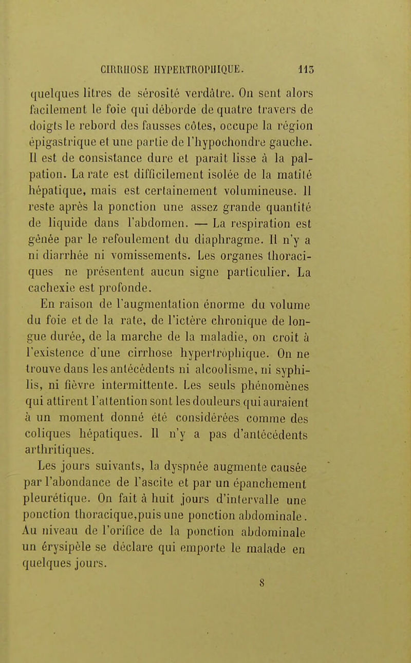 quelques litres de sérosité verdâlre. On sent alors fficilement le foie qui déborde de quatre travers de doigts le rebord des fausses côtes, occupe la région épigastrique et une partie de l'hypochondre gauche. Il est de consistance dure et paraît lisse à la pal- pation. La rate est difficilement isolée de la matilé hépatique, mais est certainement volumineuse. 11 reste après la ponction une assez grande quantité de liquide dans l'abdomen. — La respiration est gênée par le refoulement du diaphragme. Il n'y a ni diarrhée ni vomissements. Les organes Ihoraci- ques ne présentent aucun signe particulier. La cachexie est profonde. En raison de l'augmentation énorme du volume du foie et de la rate, de l'ictère chronique de lon- gue durée, de la marche de la maladie, on croit à l'existence d'une cirrhose hyperlrupliique. On ne trouve dans les antécédents ni alcoolisme, ni syphi- lis, ni fièvre intermittente. Les seuls phénomènes qui attirent l'attention sont les douleurs qui auraient à un moment donné été considérées comme des coliques hépatiques. Il n'y a pas d'antécédents arthritiques. Les jours suivants, la dyspnée augmente causée par l'abondance de l'ascite et par un épanchement pleurétique. On fait à huit jours d'intervalle une ponction thoracique,puis une ponction abdominale. Au niveau de l'orifice de la ponction abdominale un érysipèle se déclare qui emporte le malade en quelques jours. S