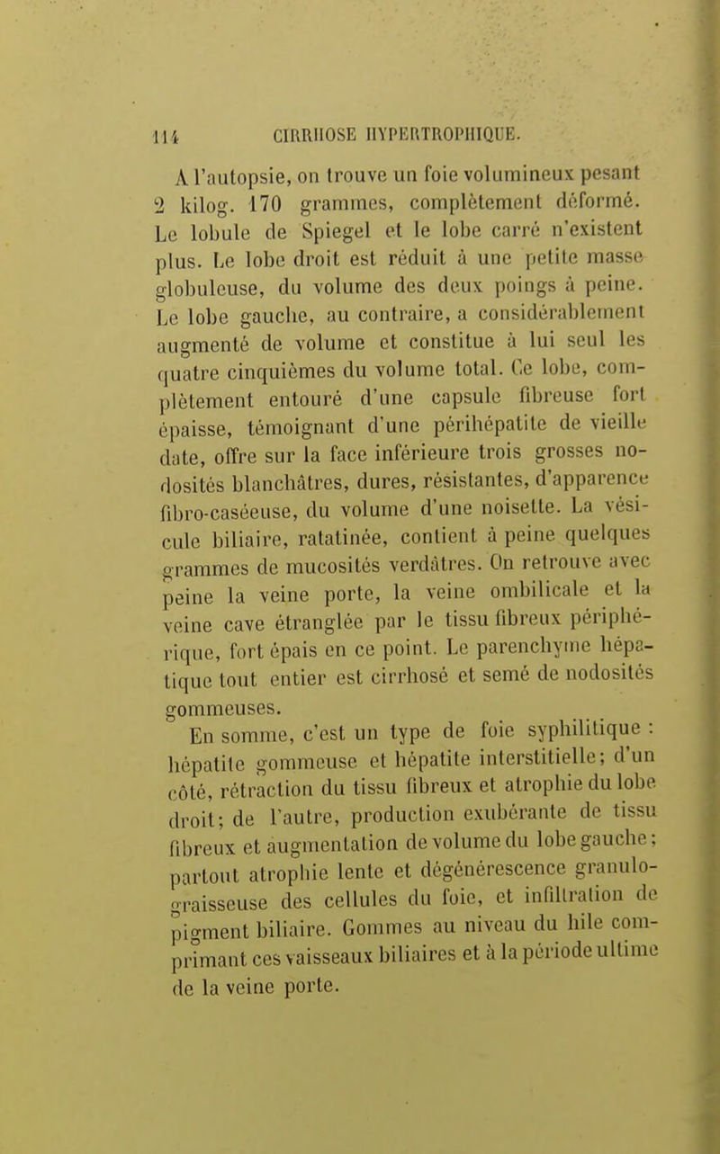 A l'autopsie, on trouve un foie volumineux pesant '2 kilog. 170 grammes, complètement déformé. Le lobule de Spiegel et le lobe carré n'existent plus. Le lobe droit est réduit à une petite masse globuleuse, du volume des deux poings à peine. Le lobe gauche, au contraire, a considérablement augmenté de volume et constitue à lui seul les quatre cinquièmes du volume total. Ce lobe, com- plètement entouré d'une capsule fibreuse fort épaisse, témoignant d'une périhépatile de vieilli' date, offre sur la face inférieure trois grosses no- dosités blanchâtres, dures, résistantes, d'apparencL- fihro-caséeuse, du volume d'une noisette. La vési- cule biliaire, ratatinée, contient à peine quelques grammes de mucosités verdàtres. On retrouve avec peine la veine porte, la veine ombilicale et la veine cave étranglée par le tissu fibreux périphé- rique, fort épais en ce point. Le parenchyme hépa- tique tout entier est cirrhosé et semé de nodosités gommeuses. En somme, c'est un type de foie syphilitique : hépatite gommeuse et hépatite interstitielle; d'un côté, rétraction du tissu fibreux et atrophie du lobe droit; de l'autre, production exubérante de tissu fibreux et augmentation de volume du lobe gauche ; partout atrophie lente et dégénérescence granulo- graisseuse des cellules du foie, et infillralion de pigment biliaire. Gommes au niveau du hile com- primant ces vaisseaux biliaires et à la période ultime de la veine porte.