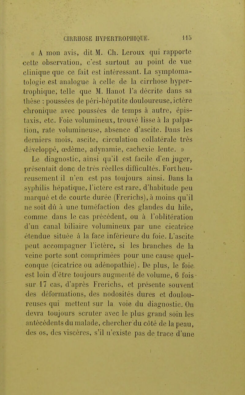 « A mon avis, dit M. Ch. Leroux qui rapporte cotte observation, c'est surtout au point de vue clinique que ce fait est intéressant. La syinptoma- tologie est analogue à celle de la cirrhose hyper- trophique, telle que M. Ilanot l'a décrite dans sa thèse : poussées de péri-hépatite douloureuse, ictère chronique avec poussées de temps à autre, épis- taxis, etc. Foie volumineux, trouvé lisse à la palpa- lion, rate volumineuse, absence d'ascite. Dans les derniers mois, ascite, circulation collatérale très développé, œdème, adynamie, cachexie lente. » Le diagnostic, ainsi qu'il est facile d'en juger, présentait donc de très réelles difficultés. Fortheu- reusemenl il n'en est pas toujours ainsi. Dans la syphilis hépatique, l'ictère est rare, d'habitude peu marqué et de courte durée (Frerichs),à moins qu'il ne soit dû à une tuméfaction des glandes du hile, comme dans le cas précédent, ou à l'oblitération d'un canal biliaire volumineux par une cicatrice étendue située à la face inférieure du foie. L'ascite peut accompagner l'ictère, si les branches de la veine porte sont comprimées pour une cause quel- conque (cicatrice ou adénopathie). De plus, le foie est loin d'être toujours augmenté de volume, 6 fois sur 17 cas, d'après Frerichs, et présente souvent des déformations, des nodosités dures et doulou- reuses qui mettent sur la voie du diagnostic. On devra toujours scruter avec le plus grand soin les antécédents du malade, chercher du côté de la peau, des os, des viscères, s'il n'existe pas de trace d'une