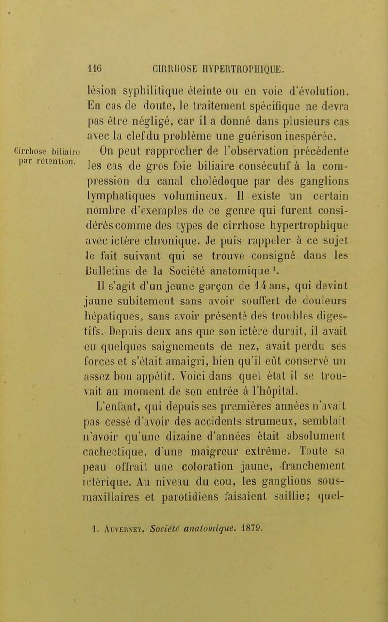lésion syphilitique éleinle ou en voie d'évolution. En cas de doute, le traitement spécifique ne devra pas être négligé, car il a donné dans plusieurs cas avec la clef du problème une guérison inespérée. Cirrhose biliaire On peut rapprocher de l'observation précédente par réteniion. ^.^^ g^.^g j-^j^ biliaire consécutif à la com- pression du canal cholédoque par des ganglions lymphatiques volumineux. Il existe un certain nombre d'exemples de ce genre qui furent consi- dérés comme des types de cirrhose hypertrophique avec ictère chronique. Je puis rappeler à ce sujet le fait suivant qui se trouve consigné dans les Liullelins de la Société anatomique'. Il s'agit d'un jeune garçon de 14 ans, qui devint jaune subitement sans avoir souffert de douleurs hépatiques, sans avoir présenté des troubles diges- tifs. Depuis deux ans que son ictère durait, il avait eu quelques saignements de nez, avait perdu ses forces et s'était amaigri, bien qu'il eût conservé un assez bon appétit. Voici dans quel état il se trou- vait au moment de son entrée à l'hôpital. L'enlant, qui depuis ses premières années n'avait pas cessé d'avoir des accidenis strumeux, semblait n'avoir qu'une dizaine d'années était absolument cachectique, d'une maigreur extrême. Toute sa peau offrait une coloration jaune, -franchement ii-térique. Au niveau du cou, les ganglions sous- maxillaires et parotidiens faisaient saillie; quel- 1. AuvERNEY. Société anatomique. 1879.