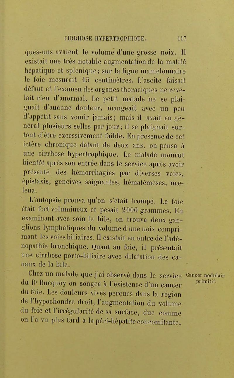 qiies-uns avaient le volume d'une grosse noix. 11 existait une très notable augmentation de la malilé hépatique et splénique; sur la ligne mamelonnaire le foie mesurait io centimètres. L'ascite faisait défaut et l'examen des organes thoraciques ne révé- lait rien d'anormal. Le petit malade ne se plai- gnait d'aucune douleur, mangeait avec un peu d'appétit sans vomir jamais; mais il avait en gé- néral plusieurs selles par jour; il se plaignait sur- tout d'être excessivement faible. En présence de cet ictère chronique datant de deux ans, on pensa à une cirrhose hypertrophique. Le malade mourut bientôt après son entrée dans le service après avoir présenté des hémorrhagies par diverses voies, épistaxis, gencives saignantes, hémalémèses, mœ- lena. L'autopsie prouva qu'on s'était trompé. Le foie était fort volumineux et pesait 2000 grammes. En examinant avec soin le bile, on trouva deux gan- glions lymphatiques du volume d'une noix compri- mant les voies biliaires. Il existait en outre de l'adé- nopathie bronchique. Quant au foie, il présentait une cirrhose porto-biliaire avec dilatation des ca- naux de la bile. Chez un malade que j'ai observé dans le service Cancer noduiuir •lu D-- Bucquoy on songea à l'existence d'un cancer du foie. Les douleurs vives perçues dans la région de l'hypochondre droit, l'augmentation du volume du foie et l'irrégularité de sa surface, due comme on l'a vu plus tard à la péri-hépatite concomitante,