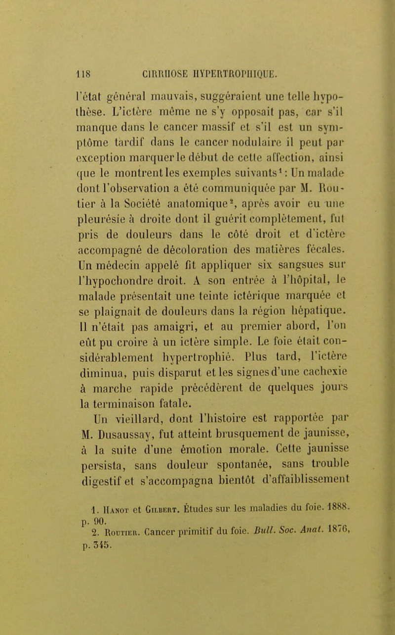 l'état général mauvais, suggéraient une toile hypo- thèse. L'iclére même ne s'y opposait pas, car s'il manque dans le cancer massif et s'il est un sym- ptôme tardif dans le cancer nodulaire il peut par exception marquer le déhut de cetle affection, ainsi ([lie le montrent les exemples suivants^ : Un malade dont l'observation a été communiquée par M. Rou- tier à la Société anatomiqueS après avoir eu une pleurésie à droite dont il guérit complètement, fut pris de douleurs dans le côté droit et d'ictère accompagné de décoloration des matières fécales. Un médecin appelé fit appliquer six sangsues sur riiypochondre droit. A son entrée à l'hôpital, le malade présentait une teinte ictériqiie marquée et se plaignait de douleurs dans la région hépatique. 11 n'était pas amaigri, et au premier abord, l'on eût pu croire à un ictère simple. Le foie était con- sidérablement hypertrophié. Plus tard, l'ictère diminua, puis disparut et les signes d'une cachexie à marche rapide précédèrent de quelques jouis la terminaison fatale. Un vieillard, dont l'histoire est rapportée par M. Dusaussay, fut atteint brusquement de jaunisse, à la suite d'une émotion morale. Cette jaunisse persista, sans douleur spontanée, sans trouble digestif et s'accompagna bientôt d'affaiblissement 1. Hanot et GiLBEnT. Éludes sur les maladies du foie. 1888. p. 90. 2. Routier. Cancer primitif du foie. Bull. Soc. Anat. 1876, p. 545.