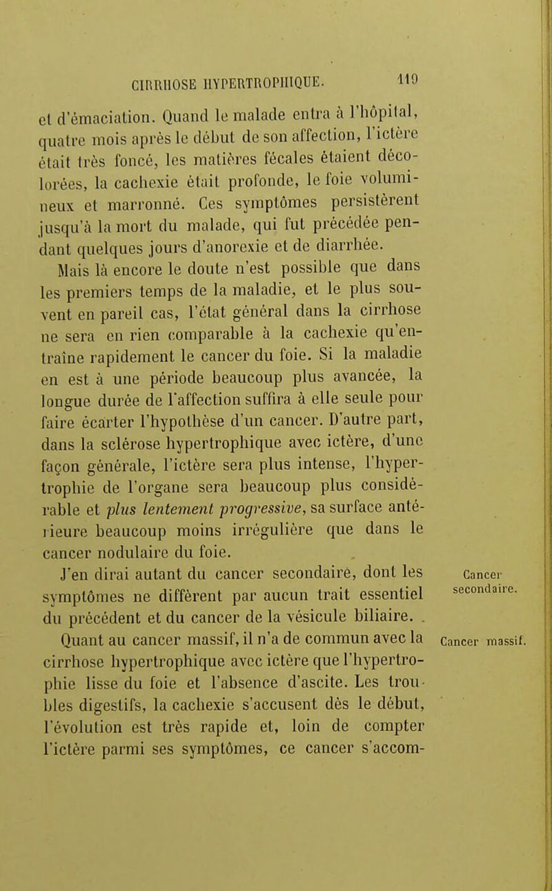 et d'émaciation. Quand le malade entra à l'iiôpilal, quatre mois après le début de son affection, l'ictère était très foncé, les matières fécales étaient déco- lorées, la cachexie était profonde, le foie volumi- neux et marronne. Ces symptômes persistèrent jusqu'à la mort du malade, qui fut précédée pen- dant quelques jours d'anorexie et de diarrhée. Mais là encore le doute n'est possible que dans les premiers temps de la maladie, et le plus sou- vent en pareil cas, l'état général dans la cirrhose ne sera en rien comparable à la cachexie qu'en- traîne rapidement le cancer du foie. Si la maladie en est à une période beaucoup plus avancée, la longue durée de l'affection suffira à elle seule pour faire écarter l'hypothèse d'un cancer. D'autre part, dans la sclérose hypertrophique avec ictère, d'une façon générale, l'ictère sera plus intense, l'hyper- trophie de l'organe sera beaucoup plus considé- rable et plus lentement progressive, sa surface anté- rieure beaucoup moins irrégulière que dans le cancer nodulaire du foie. J'en dirai autant du cancer secondaire, dont les Cancer symptômes ne diffèrent par aucun trait essentiel secondaire, du précédent et du cancer de la vésicule biliaire. . Quant au cancer massif, il n'a de commun avec la cancer massif, cirrhose hypertrophique avec ictère que l'hypertro- phie lisse du foie et l'absence d'ascite. Les trou- bles digestifs, la cachexie s'accusent dès le début, l'évolution est très rapide et, loin de compter l'ictère parmi ses symptômes, ce cancer s'accom-