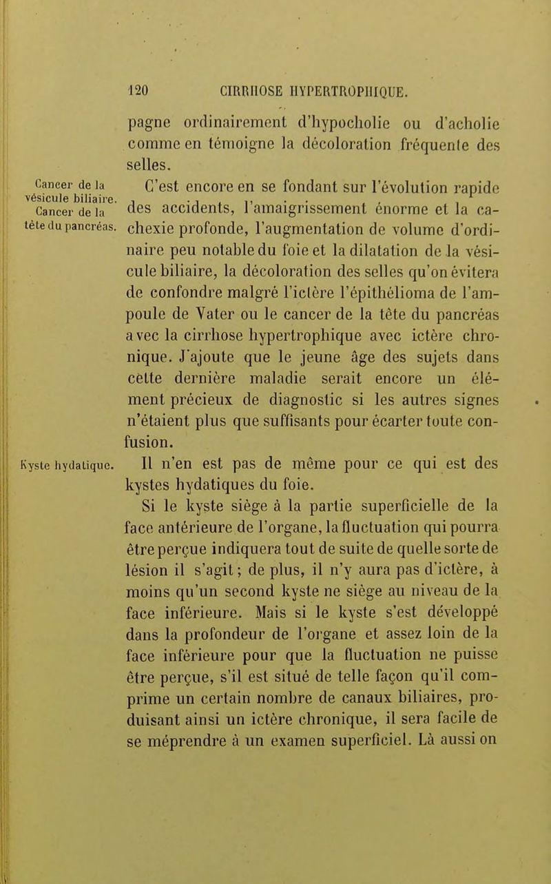 pagne ordinairement d'hypocliolic ou d'acholie comme en témoigne la décoloration fréquenle des selles. Cancer delà C'est encoreen se fondant sur l'évolution rapide vésicule biliaire. , • i ^ i- • ■ Cancer de la des accidents, 1 amaigrissement énorme et la ca- tête du pancréas, cliexie profonde, l'augmentation de volume d'ordi- naire peu notable du foie et la dilatation delà vési- cule biliaire, la décoloration des selles qu'on évitera de confondre malgré l'iclère l'épithélioma de l'am- poule de Va ter ou le cancer de la tète du pancréas avec la cirrhose hypertrophique avec ictère chro- nique. J'ajoute que le jeune âge des sujets dans cette dernière maladie serait encore un élé- ment précieux de diagnostic si les autres signes n'étaient plus que suffisants pour écarter toute con- fusion. Kyste hydalique. Il n'en est pas de même pour ce qui est des kystes hydatiques du foie. Si le kyste siège à la partie superficielle de la face antérieure de l'organe, la fluctuation qui pourra être perçue indiquera tout de suite de quelle sorte de lésion il s'agit ; de plus, il n'y aura pas d'ictère, à moins qu'un second kyste ne siège au niveau de la face inférieure. Mais si le kyste s'est développé dans la profondeur de l'organe et assez loin de la face inférieure pour que la fluctuation ne puisse être perçue, s'il est situé de telle façon qu'il com- prime un certain nombre de canaux biliaires, pro- duisant ainsi un ictère chronique, il sera facile de se méprendre à un examen superficiel. Là aussi on