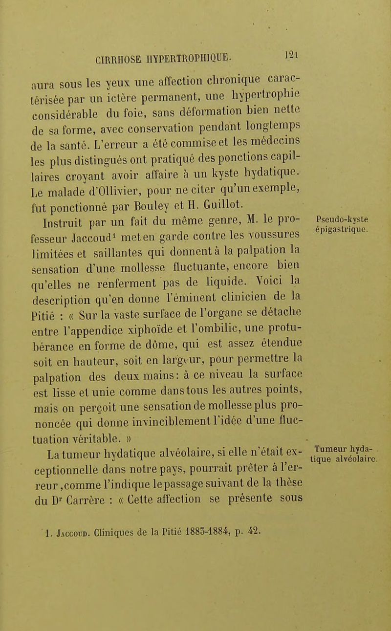 aura sous les yeux une affection chronique carac- térisée par un ictère permanent, une hypertrophie considérable du foie, sans déformation bien nette de sa forme, avec conservation pendant longtemps de la santé. L'erreur a été commise et les médecins les plus distingués ont pratiqué des ponctions capil- laires croyant avoir affaire h un kyste hydatique. Le malade d'Ollivier, pour ne citer qu'un exemple, fut ponctionné par Bouley et H. Guillot. Instruit par un fait du même genre, M. le pro- fesseur Jaccoud» met en garde contre les voussures limitées et saillantes qui donnent à la palpalion la sensation d'une mollesse fluctuante, encore bien qu'elles ne renferment pas de liquide. Voici la description qu'en donne l'éminent clinicien de la Pitié : « Sur la vaste surface de l'organe se détache entre l'appendice xiphoïde et l'ombilic, une protu- bérance en forme de dôme, qui est assez étendue soit en hauteur, soil en largeur, pour permettre la palpation des deux mains: à ce niveau la surface est lisse et unie comme dans tous les autres points, mais on perçoit une sensation de mollesse plus pro- noncée qui donne invinciblement l'idée d'une fluc- tuation véritable. » La tumeur hydatique alvéolaire, si elle n'était ex- ceptionnelle dans notre pays, pourrait prêter à l'er- reur ,comme l'indique le passage suivant de la thèse du Carrère : « Cette affection se présente sous Pseudo-kysle épigastriquc. Tumeur hyda- tique alvéolaire. 1. Jaccoud. Cliniques de la l'itié 1883-1884, p. 42.