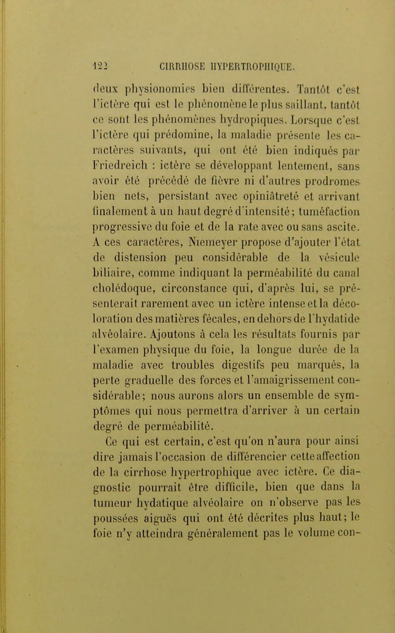 deux physionomies bien diiïérentes. Tantôt c'est l'ictère qui est le phénomène le plus saillant, tantôt ce sont les phénomènes hydropiques. Lorsque c'est l'ictère qui prédomine, la maladie présente les ca- ractères suivants, qui ont été bien indiqués par Friedreich : ictère se développant lentement, sans avoir été précédé de fièvre ni d'autres prodromes bien nets, persistant avec opiniâtreté et arrivant finalement à un haut degré d'intensité; tuméfaction progressive du foie et de la rate avec ou sans ascite. A ces caractères, Nieraeyer propose d'ajouter l'état de distension peu considérable de la vésicule biliaire, comme indiquant la perméabilité du canal cholédoque, circonstance qui, d'après lui, se pré- senterait rarement avec un ictère intense et la déco- loration des matières fécales, en dehors de l'hydatide alvéolaire. Ajoutons à cela les résultats fournis par l'examen physique du foie, la longue durée de la maladie avec troubles digestifs peu marqués, la perte graduelle des forces et l'amaigrissement con- sidérable; nous aurons alors un ensemble de sym- ptômes qui nous permettra d'arriver à un certain degré de perméabilité. Ce qui est certain, c'est qu'on n'aura pour ainsi dire jamais l'occasion de différencier cette affection de la cirrhose hypertrophique avec ictère. Ce dia- gnostic pourrait être difficile, bien que dans la tumeur hydatique alvéolaire on n'observe pas les poussées aiguës qui ont été décrites plus haut; le foie n'y atteindra généralement pas le volume con-
