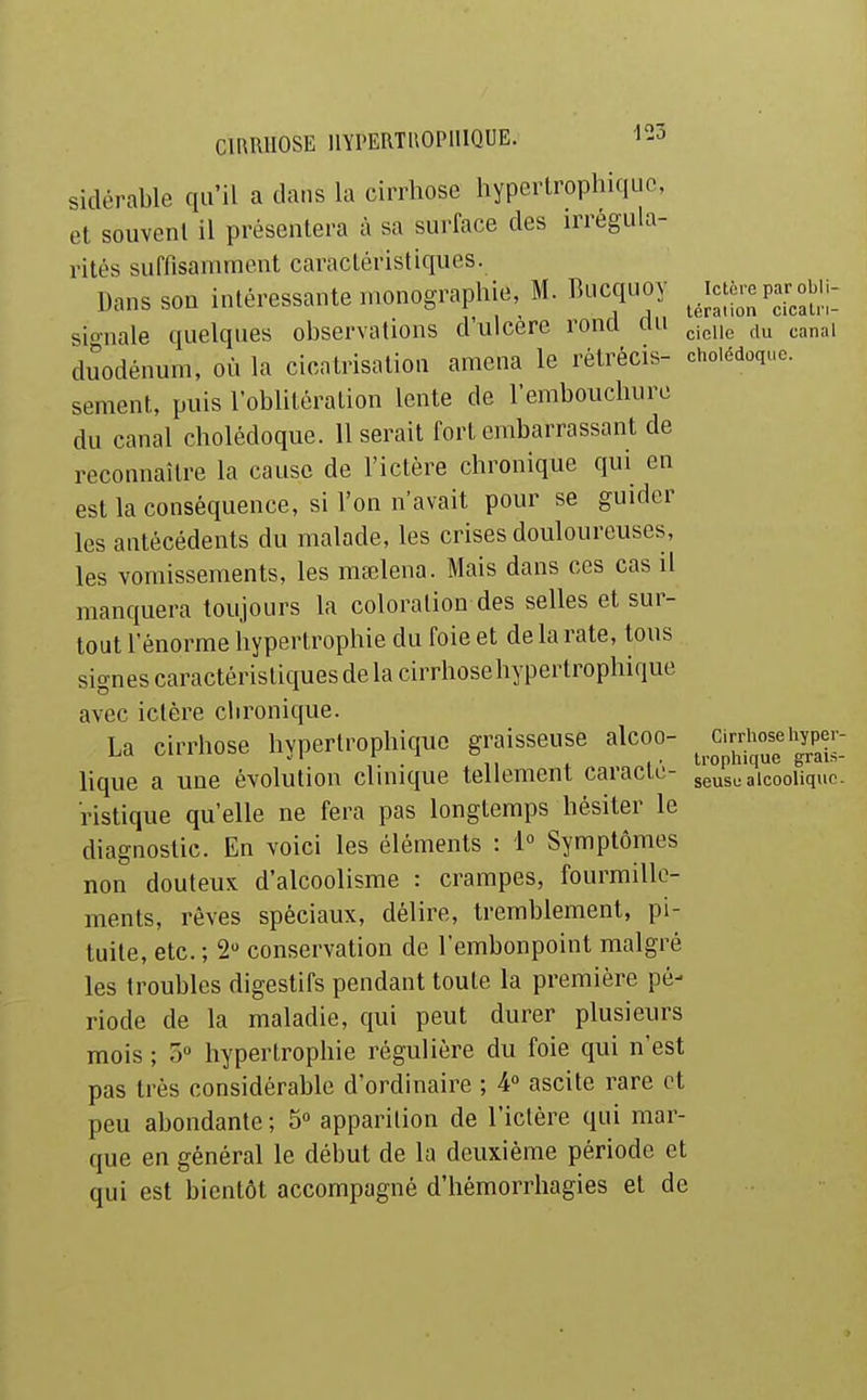 sidérable qu'il a dans la cirrhose hypertrophiquc, et souvent il présentera à sa surface des irrégula- rités suffisanunent caractéristiques. Dans son intéressante monographie, M. Biicquoy ^Jcjc.yar^obiu sionale quelques observations d'ulcère rond du ^.n^, duodénum, où la cicatrisation amena le rétrécis- cholédoque, sèment, puis l'oblitération lente de l'embouchure du canal cholédoque. Userait fort embarrassant de reconnaître la cause de l'ictère chronique qui en est la conséquence, si l'on n'avait pour se guider les antécédents du malade, les crises douloureuses, les vomissements, les mœlena. Mais dans ces cas il manquera toujours la coloration des selles et sur- tout l'énorme hypertrophie du foie et de la rate, tous signes caractéristiques de la cirrhose hypertrophiquc avec ictère chronique. La cirrhose hypertrophiquc graisseuse alcoo- ci^rhoflyper- lique a une évolution chnique tellement caracie- seuso alcoolique. ristique qu'elle ne fera pas longtemps hésiter le diagnostic. En voici les éléments : 1° Symptômes non douteux d'alcoolisme : crampes, fourmille- ments, rêves spéciaux, délire, tremblement, pi- tuile, etc. ; 2 conservation de l'embonpoint malgré les troubles digestifs pendant toute la première pé- riode de la maladie, qui peut durer plusieurs mois ; 5» hypertrophie régulière du foie qui n'est pas très considérable d'ordinaire ; 4° ascite rare et peu abondante ; 5» apparition de l'ictère qui mar- que en général le début de la deuxième période et qui est bientôt accompagné d'hémorrhagies et de