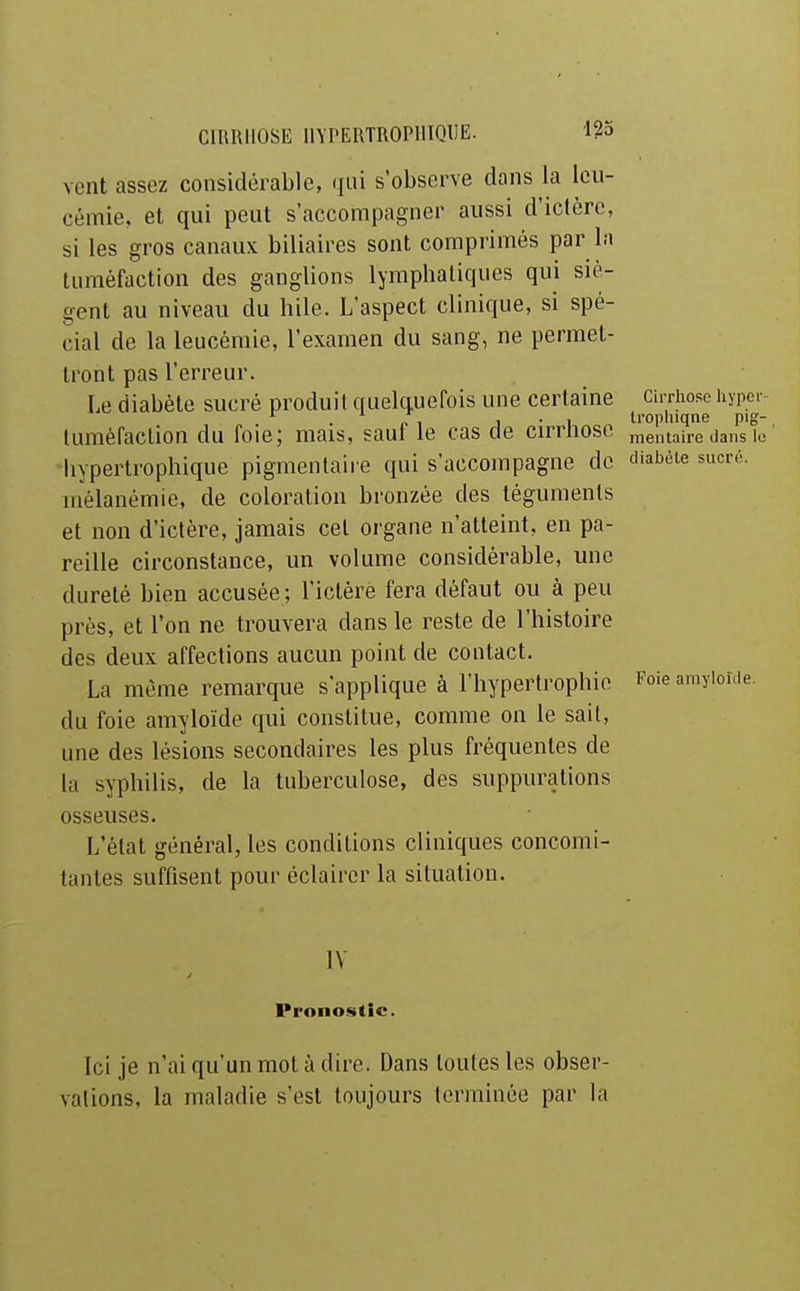 vent assez considérable, (lui s'observe dans la leu- cémie, et qui peut s'accompagner aussi d'ictère, si les gros canaux biliaires sont comprimés par la tuméfaction des ganglions lymphatiques qui siè- gent au niveau du bile. L'aspect clinique, si spé- cial de la leucémie, l'examen du sang, ne permet- tront pas l'erreur. Le diabète sucré produil quelquefois une certaine cirrhoso hypcr- . p , j ■ 1 Irophiqne pig- lumèfaclion du foie; mais, saut le cas de cirrnosc mentaire dans le hypertrophique pigmenlaire qui s'accompagne de diabèie sucré, inélanémie, de coloration bronzée des téguments et non d'ictère, jamais cet organe n'atteint, en pa- reille circonstance, un volume considérable, une dureté bien accusée ; l'iclèrè fera défaut ou à peu près, et l'on ne trouvera dans le reste de l'histoire des deux affections aucun point de contact. La même remarque s'applique à l'hypertrophie Foie amyiowe. du foie amyloïde qui constitue, comme on le sait, une des lésions secondaires les plus fréquentes de la syphilis, de la tuberculose, des suppurations osseuses. L'état général, les conditions cliniques concomi- tantes suffisent pour éclairer la situation. IV Pronostic. Ici je n'ai qu'un mot à dire. Dans toutes les obser- vations, la maladie s'est toujours terminée par la