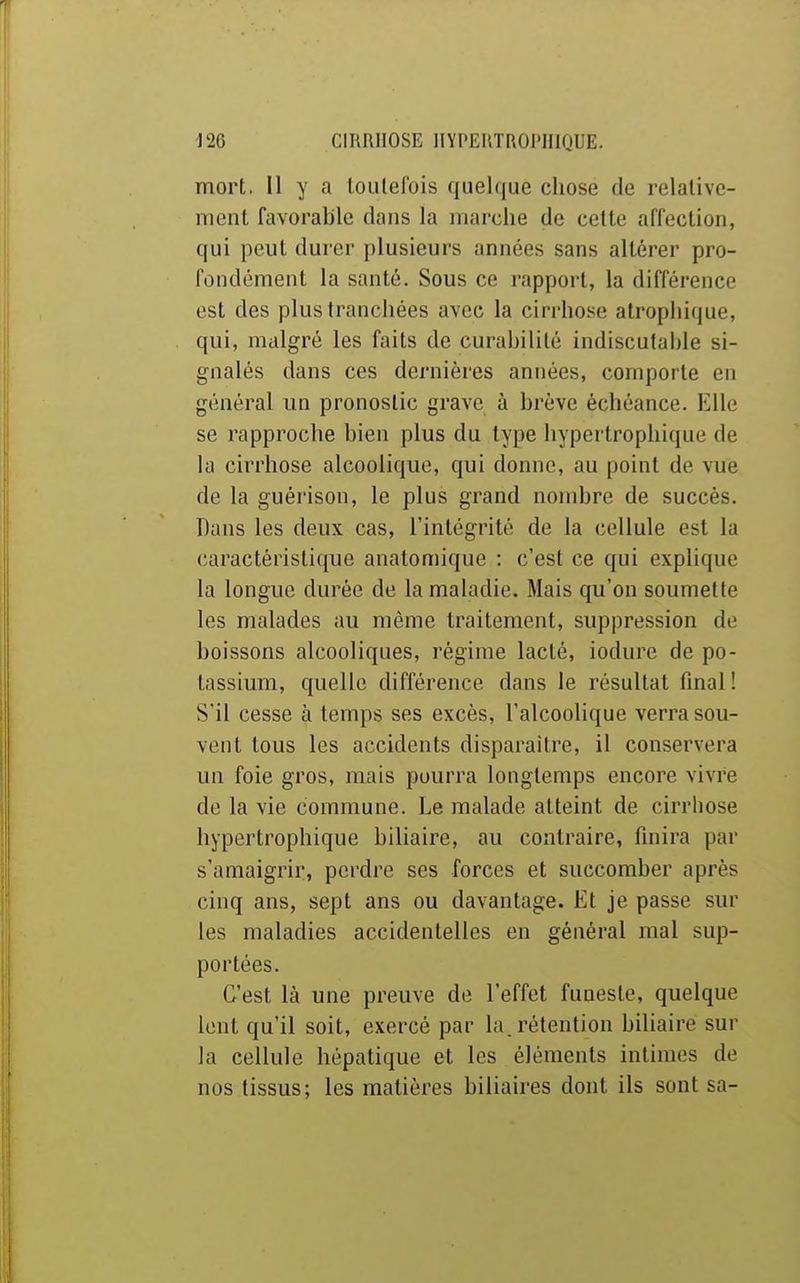 mort, Il y a toutefois quel(|ue chose de relative- ment favorable dans la marche de cette affection, qui peut durer plusieurs années sans altérer pro- fondément la santé. Sous ce rapport, la différence l'st des plus tranchées avec la cirrhose alrophique, qui, malgré les faits de curahilité indiscutable si- gnalés dans ces dernières années, comporte en général un pronostic grave à brève échéance. Elle se rapproche bien plus du type hypertrophique de la cirrhose alcoolique, qui donne, au point de vue de la guérison, le plus grand nombre de succès. Dans les deux cas, l'intégrité de la cellule est la caractéristique anatomique : c'est ce qui explique la longue durée de la maladie. Mais qu'on soumette les malades au même traitement, suppression de boissons alcooliques, régime lacté, iodure de po- tassium, quelle différence dans le résultat final! S'il cesse à temps ses excès, l'alcoolique verra sou- vent tous les accidents disparaître, il conservera un foie gros, mais pourra longtemps encore vivre de la vie commune. Le malade atteint de cirrhose hypertrophique biliaire, au contraire, finira par s'amaigrir, perdre ses forces et succomber après cinq ans, sept ans ou davantage. Et je passe sur les maladies accidentelles en général mal sup- portées. C'est là une preuve de l'effet funeste, quelque lent qu'il soit, exercé par la. rétention bihaire sur la cellule hépatique et les éléments intimes de nos tissus; les matières biliaires dont ils sont sa-