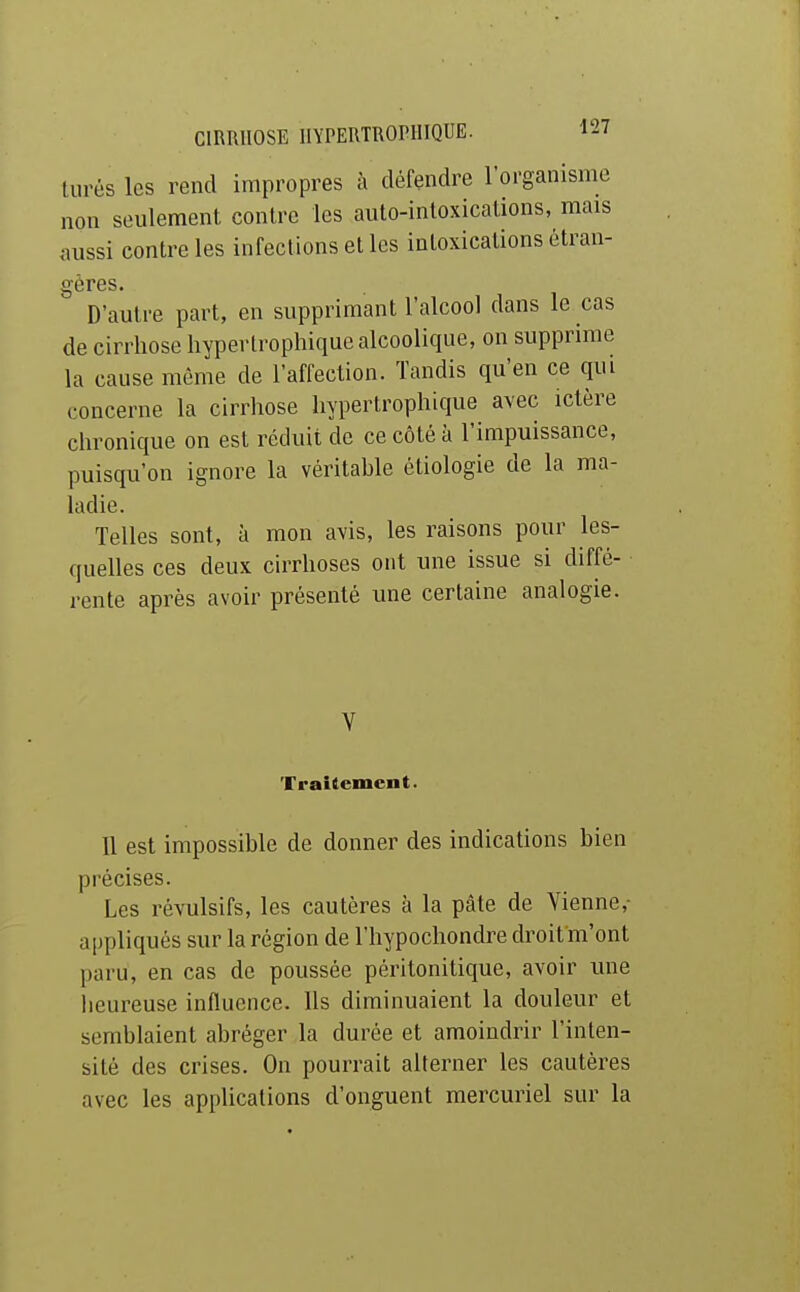 turés les rend impropres à défendre l'organisme non seulement contre les auto-intoxications, mais aussi contre les infections et les intoxications étran- gères. D'autre part, en supprimant l'alcool dans le cas de cirrhose hyperlrophique alcoolique, on supprime la cause même de l'affection. Tandis qu'en ce qui concerne la cirrhose hyperlrophique avec ictère chronique on est réduit de ce côté à l'impuissance, puisqu'on ignore la véritable étiologie de la ma- ladie. Telles sont, à mon avis, les raisons pour les- quelles ces deux cirrhoses ont une issue si diffé- rente après avoir présenté une certaine analogie. V Trakemcnt. 11 est impossible de donner des indications bien précises. Les révulsifs, les cautères à la pâte de Vienne- appliqués sur la région de l'hypochondre droit m'ont paru, en cas de poussée péritonitique, avoir une lieureuse influence. Us diminuaient la douleur et semblaient abréger la durée et amoindrir l'inten- sité des crises. On pourrait alterner les cautères avec les applications d'onguent mercuriel sur la