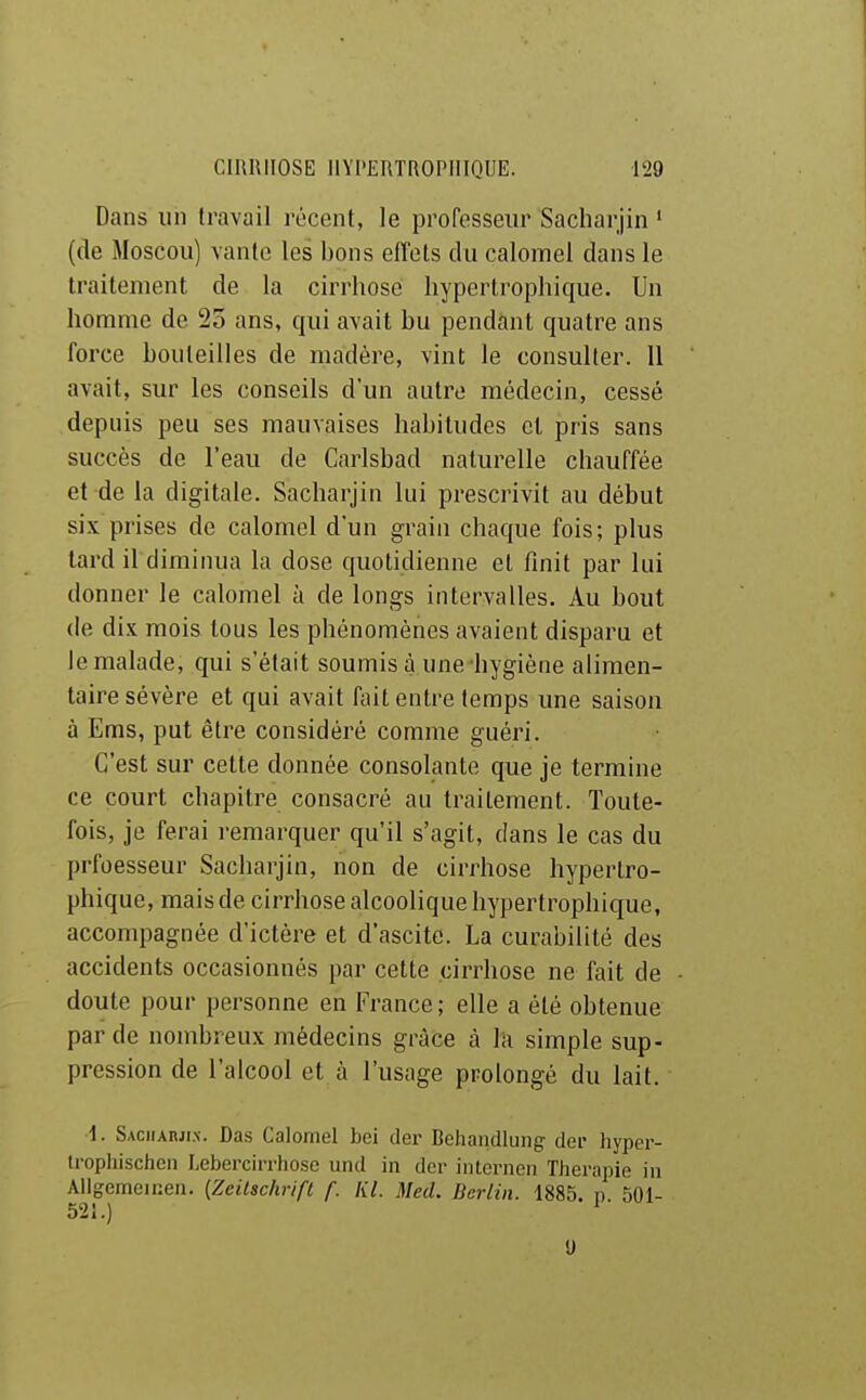 Dans un travail récent, le professeur Sacharjin • (de Moscou) vante les bons effets du calomel dans le traitement de la cirrhose liyperlrophique. Un homme de 25 ans, qui avait bu pendant quatre ans force bouteilles de madère, vint le consulter. 11 avait, sur les conseils d'un autre médecin, cessé depuis peu ses mauvaises habitudes cl pris sans succès de l'eau de Carlsbad naturelle chauffée et de la digitale. Sacharjin lui prescrivit au début six prises de calomel d'un grain chaque fois; plus tard il diminua la dose quotidienne et finit par lui donner le calomel à de longs intervalles. Au bout de dix mois tous les phénomènes avaient disparu et le malade, qui s'était soumis à une hygiène alimen- taire sévère et qui avait fait entre temps une saison à Ems, put être considéré comme guéri. C'est sur cette donnée consolante que je termine ce court chapitre consacré au traitement. Toute- fois, je ferai remarquer qu'il s'agit, dans le cas du prfoesseur Sacharjin, non de cirrhose hyperlro- phique, mais de cirrhose alcoolique hypertrophicfue, accompagnée d'ictère et d'ascite. La curabilité des accidents occasionnés par cette cirrhose ne fait de doute pour personne en France; elle a été obtenue par de nombreux médecins grâce à la simple sup- pression de l'alcool et à l'usage prolongé du lait. 1. SAciiAnjix. Das Calomel bel der Behaiidlung dei- hyper- U'ophischen Lebcrcii-rliose und in der iiUernen Thérapie in AUgemeinen. (Zeilschrifl f. Kl. Med. Berlin. 1885. n 501- 521.) U