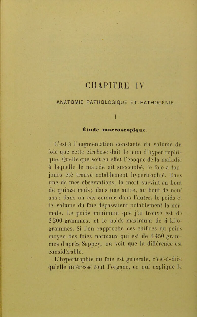 CHAPIT111-: IV ANATOMIE PATHOLOGIQUE ET PATHOGÉNIE ] Élude niacro.scopi<|iic. C'est à raiigmentatioiî conslarile du volume du foie que cède cirriiose doit le uoni d'hyperlroplii- (jue. Quelle que boil en effet Tépoque de la maladie à laquelle le malade ail succombé, le foie a tou- jours été trouvé notablement hypertinpbié. Dans une de mes observations, la mort survint au bout de quinze mois; dans une autre, au bout de neuf ans; dans un cas comme dans l'autre, le poids cl le volume du foie dépassaient notablement la nor- male. Le poids minimum que j'ai trouvé est de 2 200 grammes, et le poids maximum de A kilo- grammes. Si l'on rapproche ces chillres du poids moyen des foies normaux qui est de 1 450 gram- mes d'après Sappey, on voit que la différence est considérable. L'hypertrophie du foie est générale, c'cst-à-dii-e qu'elle intéresse tout l'organe, ce qui explique la