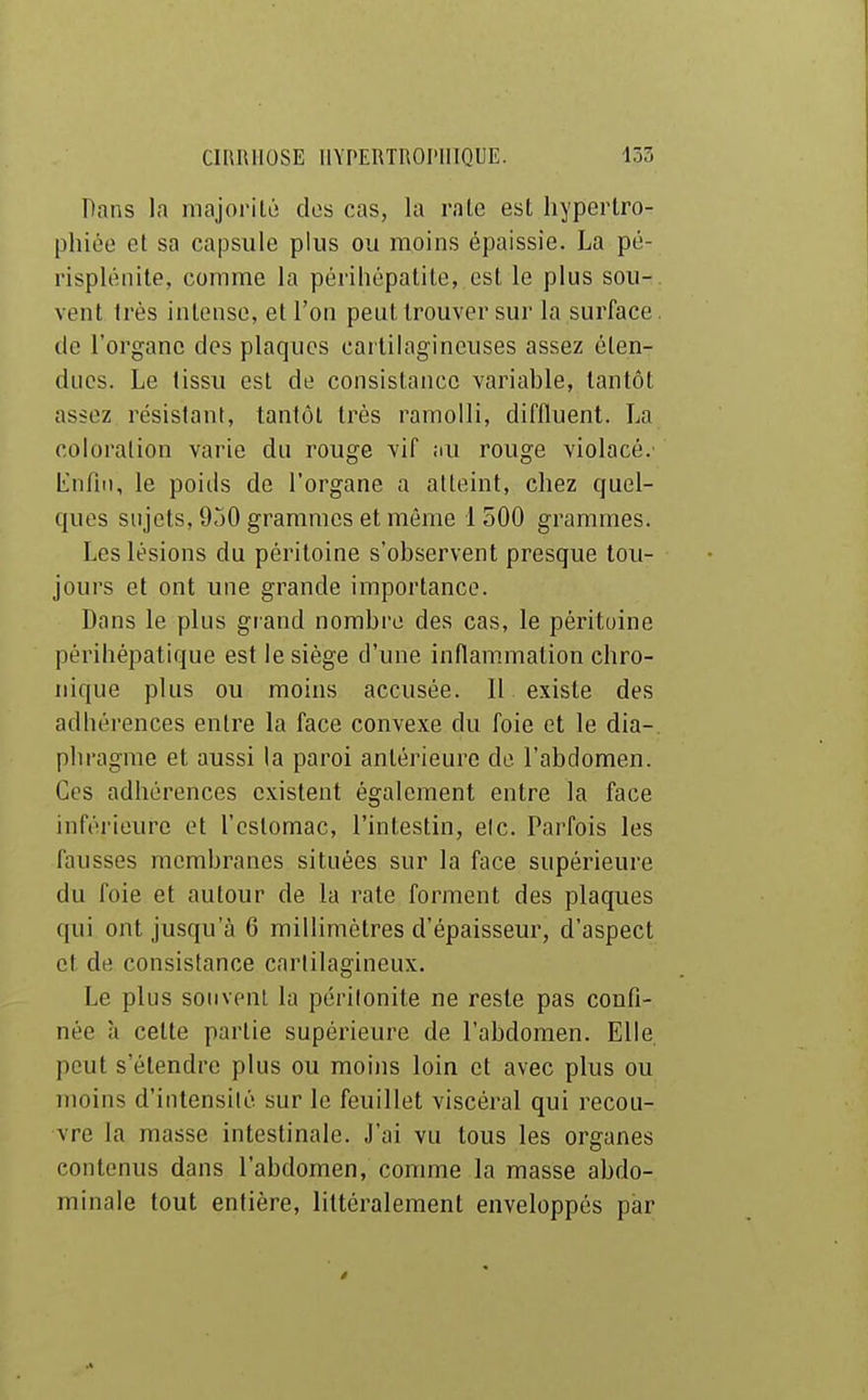 Pans la majorilii des cas, la raie est hypertro- phiée et sa capsule plus ou moins épaissie. La pé- risplénite, comme la périhépatile, est le plus sou- vent frés intense, et l'on peut trouver sur la surface de l'organe des plaques cartilagineuses assez éten- dues. Le tissu est de consistance variable, tantôt assez résistant, tantôt très ramolli, diffluent. La coloration varie du rouge vif au rouge violacé.' L'nriii, le poiils de l'organe a atteint, chez quel- ques sujets, 950 grammes et même 1500 grammes. Les lésions du péritoine s'observent presque tou- jours et ont une grande importance. Dans le plus giand nombi-e des cas, le péritoine périhépatique est le siège d'une inflammation chro- nique plus ou moins accusée. Il existe des adhérences entre la face convexe du foie et le dia-, phragme et aussi la paroi antérieure do l'abdomen. Ces adhérences existent également entre la face inféi'ieure et l'estomac, l'intestin, elc. Parfois les fausses membranes situées sur la face supérieure du foie et autour de la rate forment des plaques qui ont jusqu'à 6 millimètres d'épaisseur, d'aspect et de consistance cartilagineux. Le plus souvent la péritonite ne reste pas confi- née à celte partie supérieure de l'abdomen. Elle peut s'étendre plus ou moi)is loin et avec plus ou inoins d'intensité sur le feuillet viscéral qui recou- vre la masse intestinale. J'ai vu tous les organes contenus dans l'abdomen, comme la masse abdo- minale tout entière, littéralement enveloppés par