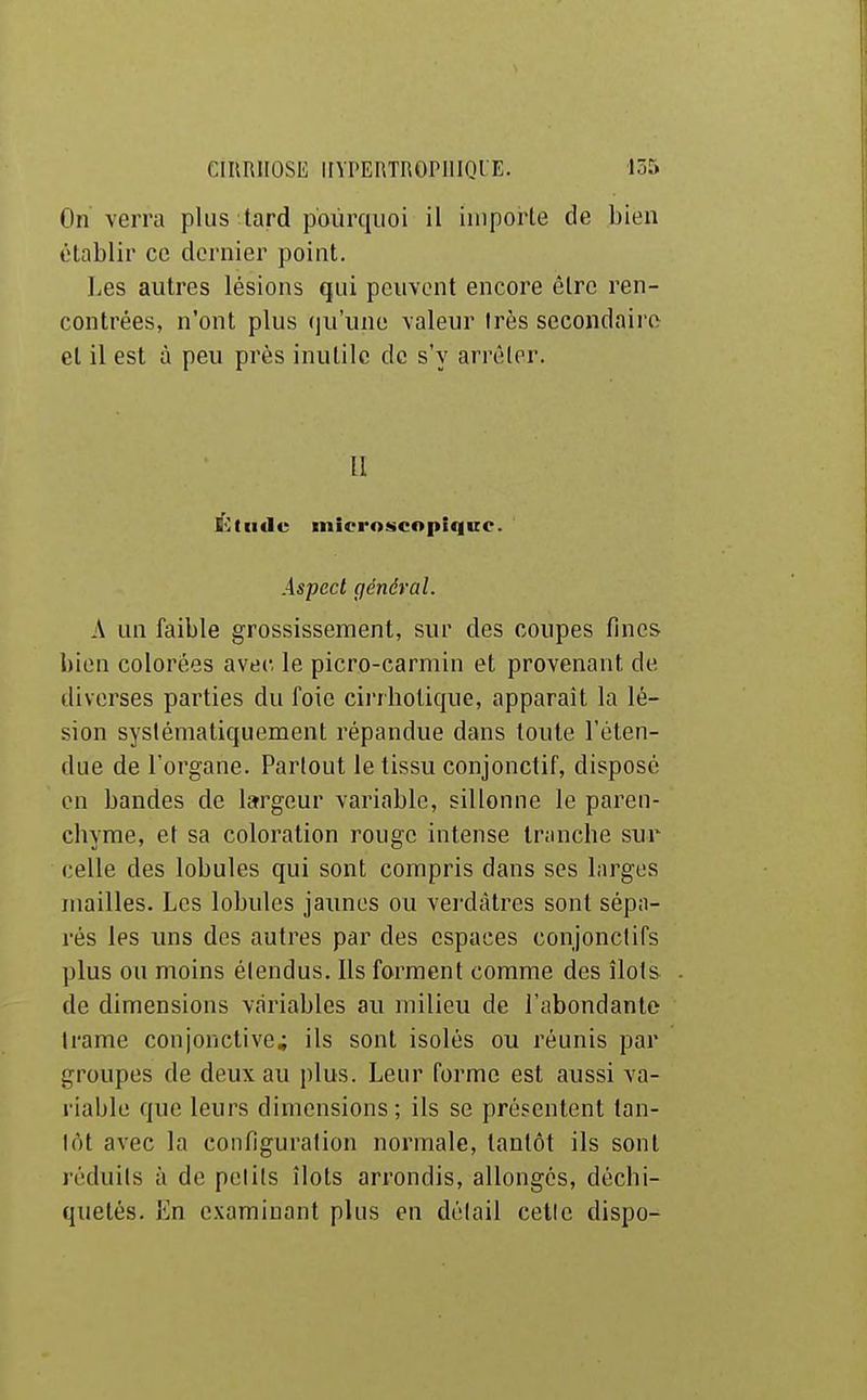 On verra plus tard pourquoi il importe de bien établir ce dernier point. Les autres lésions qui peuvent encore être ren- contrées, n'ont plus qu'une valeur très secondaii e el il est à peu près inutile de s'y arrêter. II G-:tiitle microscopique. Aspect général. A un faible grossissement, sur des coupes fines bien colorées avec, le picro-carmin et provenant de diverses parties du foie cirrhotique, apparaît la lé- sion sysiématiquement répandue dans toute l'éten- due de l'organe. Parlout le tissu conjonctif, disposé on bandes de largeur variable, sillonne le paren- chyme, et sa coloration rouge intense tninche sur celle des lobules qui sont compris dans ses larges mailles. Les lobules jaunes ou verdàtres sont sépa- rés les uns des autres par des espaces conjonctifs plus ou moins étendus. Ils forment comme des îlots de dimensions variables au milieu de l'abondante Irame conjonctive; ils sont isolés ou réunis par groupes de deux au plus. Leur forme est aussi va- riable que leurs dimensions ; ils se présentent tan- tôt avec la configuration normale, tantôt ils sont réduits à de petits îlots arrondis, allongés, déchi- quetés. En examinant plus en détail celle dispo-