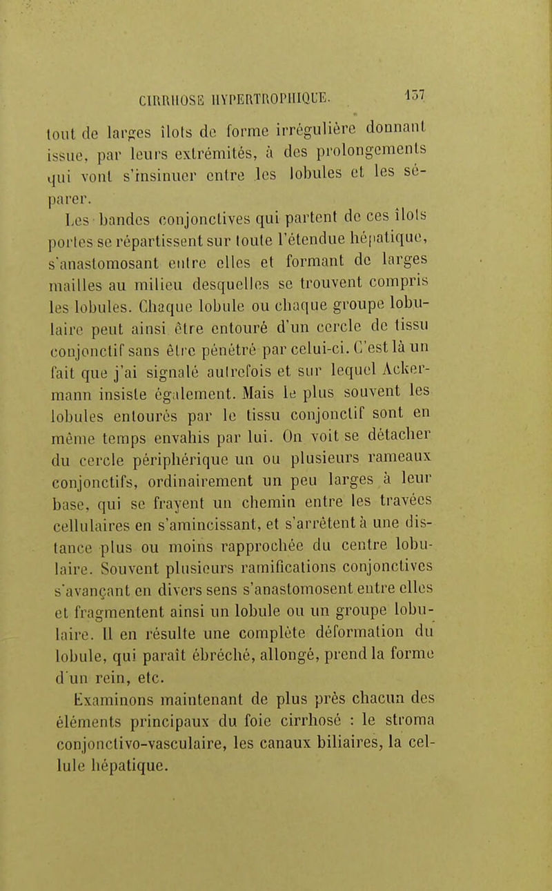 tout de lai'fres îlots do, forme irrégulière donnauL issue, par leurs extrémités, à des prolongements qui vont s'insinuer entre les lobules et les sé- parer. Les bandes conjonctives qui partent de ces îlols portes se répartissent sur toute l'étendue hépatique, s'anastomosant entre elles et formant de larges mailles au milieu desquelles se trouvent compris les lobules. Chaque lobule ou chaque groupe lobu- laire peut ainsi être entouré d'un cercle de tissu conjonctifsans être pénétré par celui-ci. C'est là un fait que j'ai signalé aulrefois et sur lequel Acker- mann insiste également. Mais le plus souvent les lobules entourés par le tissu conjonctif sont en même temps envahis par lui. On voit se détacher du cercle périphérique un ou plusieurs rameaux conjonctifs, ordinairement un peu larges à leur base, qui se frayent un chemin entre les travées cellulaires en s'amincissant, et s'arrêtent à une dis- tance plus ou moins rapprochée du centre lobu- laire. Souvent plusieurs ramifications conjonctives s'avançant en divers sens s'anastomosent entre elles et fragmentent ainsi un lobule ou un groupe lobu- laire. Il en résulte une complète déformation du lobule, qui paraît ébréché, allongé, prend la forme d'un rein, etc. Examinons maintenant de plus près chacun des éléments principaux du foie cirrhose : le stroma conjonclivo-vasculaire, les canaux biliaires, la cel- lule hépatique.