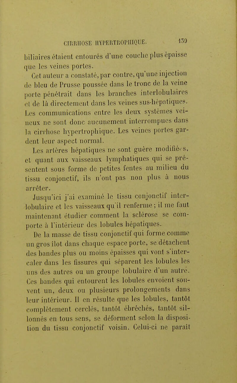 biliaires étaient enlourés d'une couche plus épaisse que les veines portes. Cet auteur a constaté, par contre, qu'une injection de bleu de Trusse poussée dans le tronc de la veine porte pénétrait dans les brancbes inlerlobulaircs cl de là directement dans les veines sus-bèpntiques. Les communications entre les deux systèmes vei- neux ne sont donc aucunement interrompues dans la cirrhose hyperlrophique. Les veines portes gar- dent leur aspect normal. Les artères hépatiques ne sont guère modifiées, et quant aux vaisseaux lymphatiques qui se pré- sentent sous forme do petites fentes au milieu du tissu conjonctif, ils n'ont pas non plus à nous arrêter. Jusqu'ici j'ai examiné le tissu conjonctif inter- lobulaire et les vaisseaux qu il renferme ; il me faut maintenant étudier comment la sclérose se com- porte à l'intérieur des lobules hépatiques. De la masse de tissu conjonctif qui forme comme un gros îlot dans chaque espace porte, se détachent des bandes plus ou moins épaisses qui vont s'inter- caler dans les fissures qui séparent les lobules les uns des autres ou un groupe lobulaire d'un autre. Ces bandes qui entourent les lobules envoient son- vent un, deux ou plusieurs prolongements dans leur intérieur. Il en résulte que les lobules, tantôt complètement cerclés, tantôt ébréchés, tantôt sil- lonnés en tous sens, se déforment selon la disposi- tion du tissu conjonctif voisin. Celui-ci ne paraît