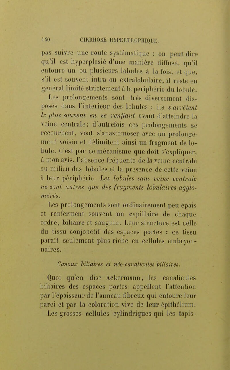 pas suivre une route systématique : ou peut dire qu'il est hyperplasié d'une manière diffuse, qu'il entoure un ou plusieurs lobules à la fois, et que, s'il est souvent intra ou exiralobulaire, il reste en général limité strictement à la périphérie du lobule. Les prolongements sont très diversement dis- posés dans l'intérieur des lobules : ils s'arrêtent b plus souvent en se renflant avant d'atteindre la veine centrale; d'autrefois ces prolongements se recourbent, vont s'anastomoser avec un prolonge- mcMit voisin et délimitent ainsi un fragment de lo- bule. C'est par ce mécanisme que doit s'expliquer, à mon avis, l'absence fréquente de la veine centrale au milieu des lobules et la présence de celte veine à leur périphérie. Les lobules sa^is veine centrale ne sont autres que des fragments lobulaires agglo- mérés. Les prolongements sont ordinairement peu épais et renferment souvent un capillaire de chaque ordre, biliaire et sanguin. Leur structure est celle du tissu conjonctif des espaces portes : ce tissu paraît seulement plus riche en cellules embryon- naires. Canaux biliaires et néo-canaliculcs biliaires. Quoi qu'en dise Ackermann, les canalicules biliaires des espaces portes appellent l'attention par l'épaisseur de l'anneau fibreux qui entoure leur paroi et par la coloration vive de leur épithélium. Les grosses cellules cylindriques qui les tapis-