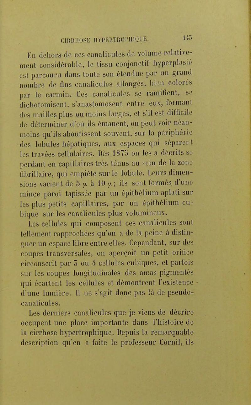 CiniUlOSE IIYPEUTUOIMIIQLE. l'w En dehors de ces canalicules de volume relativo- inciil considérable, le lissu conjonctif hyperplasié osl parcouru dans toute son étendue par un grand nombre de fins canalicules allongés, bien colorés par le carmin. Ces canalicules se ramifient, s.; dichotomisent, s'anastomosent entre eux, foi'mani des mailles plus ou moins larges, et s'il est difficile de déterminer d'où ils émanent, on peut voir néan- moins qu'ils aboutissent souvent, sur la périphérie des lobules hépati([ues, aux espaces qui séparent les travées cellulaires. Dès 1875 on les a décrits se perdant en capillaires très ténus au ecin de la zx)ne librillaire, qui empiéle sur le lobule. Leurs dimen- sions varient de 5 >j. à 10 y.; ils sont formés d'une mince paroi tapissée par un épithélium aplati sur les plus petits capillaires, par un épithélium cu- bique sur les canalicules plus volumineux. Les cellules qui composent ces canalicules sont tellement rapprochées qu'on a de la peine à distin- guer un espace libre entre elles. Cependant, sur des coupes transversales, on aperçoit un petit orifice circonscrit par 5 ou 4 cellules cubiques, et parfois sur les coupes longitudinales des amas pigmentés qui écartent les cellules et démontrent l'existence d'une lumière. 11 ne s'agit donc pas là de pseudo- canalicules. Les derniers canalicules que je viens de décrire occupent une place importante dans l'histoire de la cirrhose hypertrophique. Depuis la remarquable description qu'en a faite le professeur Cornil, ils