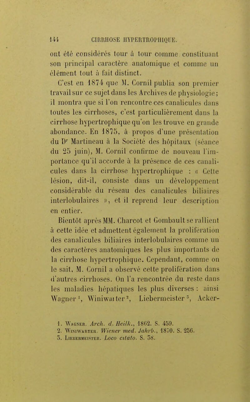 ont été considérés tour à tour comme constituant son principal caractère anatomique et comme un élément tout à fait distinct. C'est en 1874 que M. Cornil publia son premier travail sur ce sujet dans les Archives de physiologie; il montra que si l'on rencontre ces canalicules dans toutes les cirrhoses, c'est particulièrement dans la cirrhose hypertrophique qu'on les trouve en grande abondance. En 1875, à propos d'une présentation du D Martineau à la Société des hôpitaux (séance du 25 juin), M. Cornil confirme de nouveau l'im- portance qu'il accorde à la présence de ces canali- cules dans la cirrhose hypertrophique : « Celle lésion, dit-il, consiste dans un développement considérable du réseau des canalicules biliaires interlobulaires », et il reprend leur description en entier. Bientôt après MM. Charcot et Gombault se rallient à cette idée et admettent également la prolifération des canalicules biliaires interlobulaires comme un des caractères anatomiques les plus importants de la cirrhose hypertrophique. Cependant, comme on le sait, M. Cornil a observé cette prolifération dans d'autres cirrhoses. On l'a rencontrée du reste dans les maladies hépatiques les plus diverses : ainsi Wagner', WiniwailerS LiebermeisterAcker- ■1. Wagner. Arch. d. Jleilk., 18G2. S. 459. 2. WiNavAnTEii. Wiener med. Jahrb., 1870. S. 256. 3. LiEUERMEisTER. Loco cUolo. S. 58.