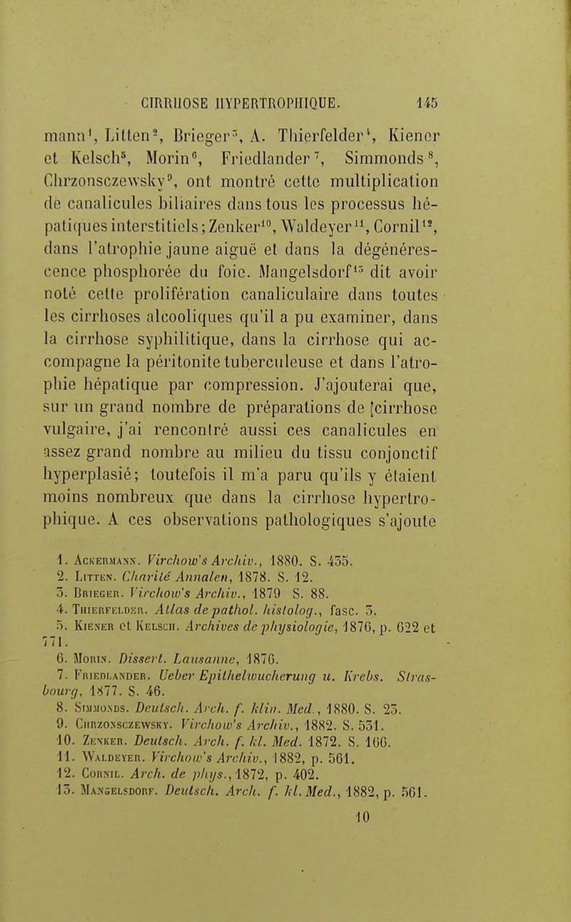 manu', Lilten-, Brieger'', A. Thierfelder*, Kienor et Kelscli*, Morin, Friedlander ^ Simmonds^, Chrzonsczewsky', ont montré cette multiplication de canaliciiles biliaires dans tous les processus hé- patiques interstitiels ; Zenker', Waldeyer CorniP', dans l'atrophie jaune aiguë et dans la dégénéres- cence phosphorée du foie. Mangelsdorfdit avoir noté cette prolifération canaliculaire dans toutes les cirrhoses alcooliques qu'il a pu examiner, dans la cirrhose syphilitique, dans la cirrhose qui ac- compagne la péritonite tuberculeuse et dans l'atro- phie hépatique par compression. J'ajouterai que, sur un grand nombre de préparations de [cirrhose vulgaire, j'ai renconiré aussi ces canalicules en assez grand nombre au milieu du tissu conjonctif hyperplasié; toutefois il m'a paru qu'ils y élaient moins nombreux que dans la cirrliose hypertro- phique. A ces observations pathologiques s'ajoute 1. AcKEnjiAsx. Virchow's Arcidv., 1880. S. 455. I. LiTTEN. Chnrilé Aimalcn, 1878. S. 12. 3. BniEGER. Virchow's Archiv., 1879 S. 88. 4. TiiiEnt-Ki.Dh;». Allas depathol. Iiistolog., fasc. 5. .5. KiE.NER cl Kelscii. Archives de jyhijsiologie, 1870, p. 622 et 771. 6. MoniN. Disserl. Lausanne, 1870. 7. FniEni.AXDEn. Ueber Epilhelwuclierung u. Krebs. Stras- bourg. Ull. S. 46. 8. Sunio.NDs. Deulsch. Arch. f. klin. 3Ied., 1880. S. 2ô. 9. (limzoxsczEvvsKy. Virchow's Archiv., 1882. S. 531. 10. Zenker. Deulsch. Arch. f. kl. Med. 1872. S. 160. II. Waldeïer. Virchow's Ai-cliiv., 1882, p. 561. 12. CoiiNiL. Arch. de pkijs., iSVl, p. 402. 13. Mangelsdorf. Deulsch. Arch. f. hl.Med., 1882, p. 561. 10
