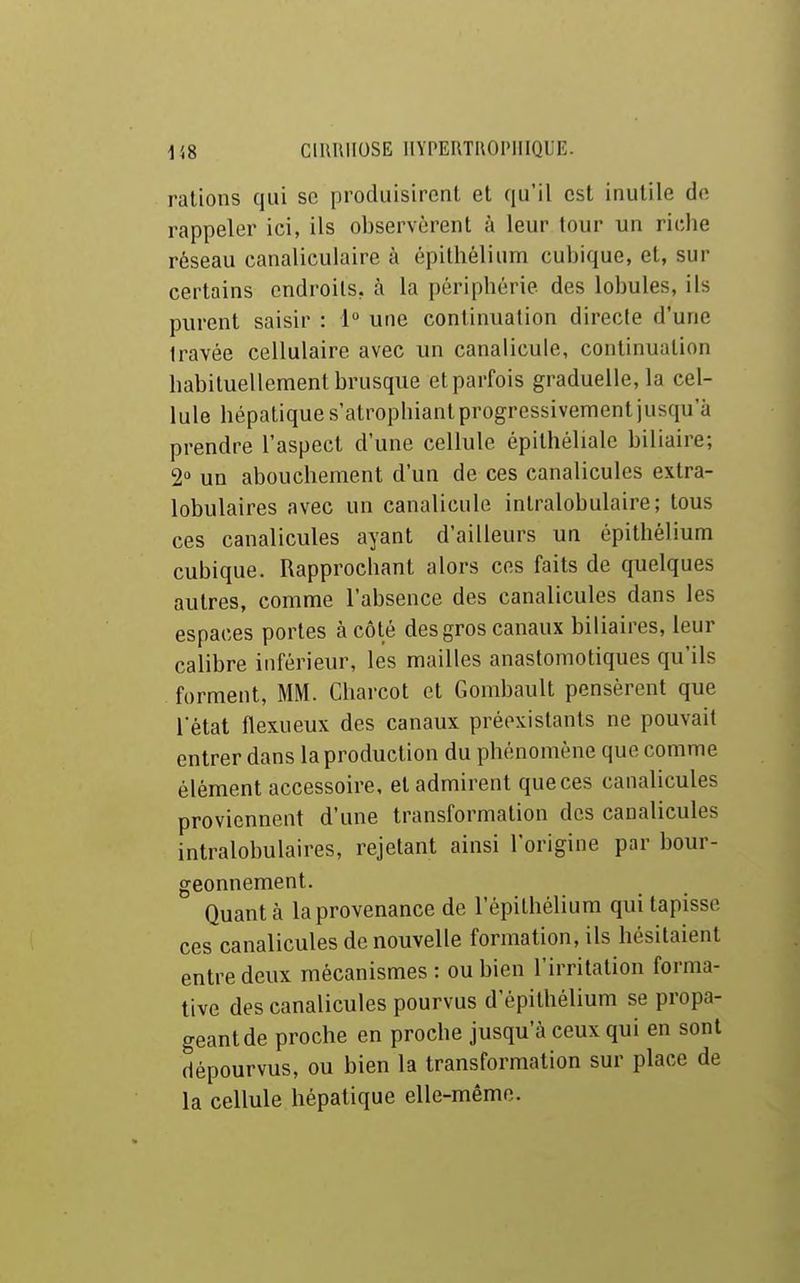 rations qui se produisirent et qu'il est inutile de rappeler ici, ils observèrent à leur tour un ridie réseau canaliculaire à épithélium cubique, et, sur certains endroits, à la périphérie des lobules, ils purent saisir : 1° une continuation directe d'une travée cellulaire avec un canalicule, continuation habituellement brusque et parfois graduelle, la cel- lule hépatique s'atrophiant progressivement jusqu'à prendre l'aspect d'une cellule épithéliale biliaire; 2° un abouchement d'un de ces canalicules extra- lobulaires avec un canalicule inlralobulaire; tous ces canalicules ayant d'ailleurs un épithélium cubique. Rapprochant alors ces faits de quelques autres, comme l'absence des canalicules dans les espaces portes à côté des gros canaux biliaires, leur calibre inférieur, les mailles anastomotiques qu'ils forment, MM. Charcot et Gombault pensèrent que Tétai flexueux des canaux préexistants ne pouvait entrer dans la production du phénomène que comme élément accessoire, et admirent que ces canalicules proviennent d'une transformation des canalicules intralobulaires, rejetant ainsi l'origine par bour- geonnement. Quanta la provenance de l'épithélium qui tapisse ces canalicules de nouvelle formation, ils hésitaient entre deux mécanismes: ou bien l'irritation forma- tive des canalicules pourvus d'épilhélium se propa- geant de proche en proche jusqu'à ceux qui en sont dépourvus, ou bien la transformation sur place de la cellule hépatique elle-même.