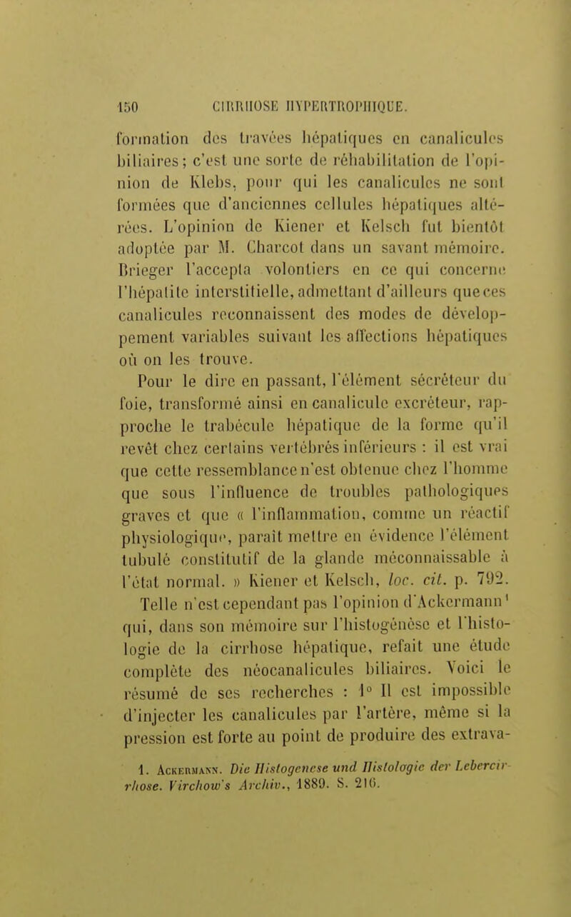 formation das li'avùes liépaliqucs en canaliculcs biliaires; c'est une sorte de réhabilitation de l'opi- nion de Klebs, pour qui les canalicules ne sont formées que d'anciennes cellules hépatiques alté- rées. L'opinion de Kiener et Kelsch fut bientôt adoptée par M. Charcot dans un savant mémoire. Brieger l'accopla volontiers en ce qui concerm; l'hépatite interstitielle, admettant d'ailleurs queces canalicules reconnaissent des modes de dévelop- pement variables suivant les affections hépatiques où on les trouve. Pour le dire en passant, Télément sécréteur du foie, transformé ainsi encanalicule excréteur, rap- proche le trabéculc hépatique de la forme qu'il revêt chez cerlains vertébrés inférieurs : il est vrai que cette ressemblance n'est obtenue chez l'homme que sous l'influence de troubles pathologiques graves et que « l'inflainmatiou, comme un réactif physiologique, paraît mettre en évidence l'élément tubulé constitutif de la glande méconnaissable à l'état normal. » Riener et Kelsch, loc. cit. p. 71)2. Telle n est cependant pas l'opinion d'Ackermann' qui, dans son mémoire sur l'histogéncse et l'histo- logie de la cirrhose hépatique, refait une étude complète des néocanalicules bihaires. Voici le résumé de ses recherches : \° l\ est impossible d'injecter les canalicules par l'artère, même si la pression est forte au point de produire des extrava- 1. AcKEnjiANN. Die Hislogencse und nislolagic der Lebercir- r/tose. Vircliow's Archiv., 1889. S. 210.