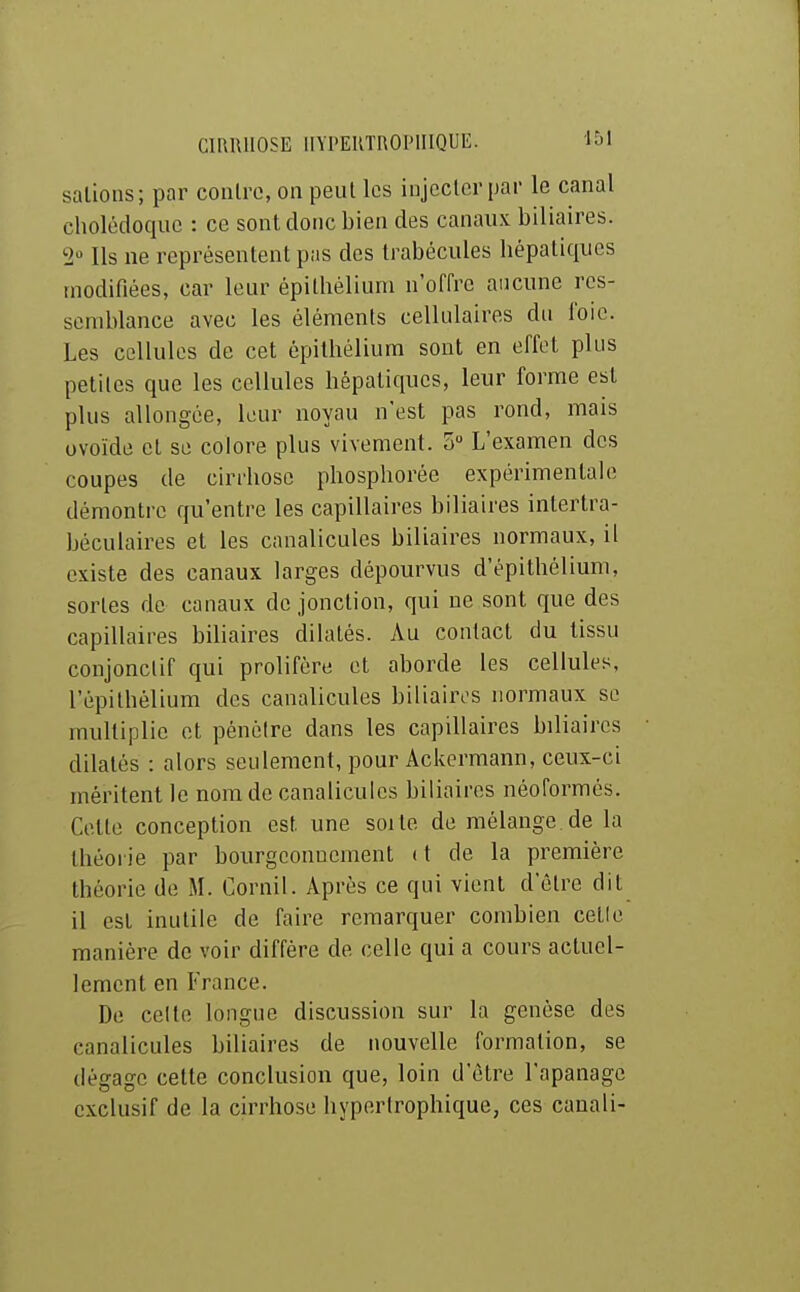salions; par conlrc, on peul les injeclcr par le canal cholédoque : ce sonl donc bien des canaux biliaires. 2» Ils ne représenlenl pas des Irabécules hépaliques modifiées, car leur épithèliuni n'offre aucune res- semblance avec les éléments cellulaires du foie. Les cellules de cet épilhélium sont en effet plus petites que les cellules hépatiques, leur forme est plus allongée, leur noyau n'est pas rond, mais ovoïde et se colore plus vivement. 5 L'examen des coupes de cirrhose phosphorée expérimentale démontre qu'entre les capillaires biliaires inlertra- béculaires et les canalicules biliaires normaux, il existe des canaux larges dépourvus d'épithéliuni, sortes de canaux de jonction, qui ne sont que des capillaires biliaires dilatés. Au contact du tissu conjonclif qui prolifère et aborde les cellules, l'épilhélium des canalicules biliaires normaux se multiplie et pénétre dans les capillaires biliaires dilatés : alors seulement, pour Ackerraann, ceux-ci méritent le nom de canalicules biliaires néoformés. Celle conception est une soi te de mélange de la Ihéoi ie par bourgeonnement ( t de la première théorie de M. Cornil. Après ce qui vient d'être dit il est inutile de faire remarquer combien celle manière de voir diffère de celle qui a cours actuel- lement en France. De celte longue discussion sur la genèse des canalicules biliaires de nouvelle formation, se dégage cette conclusion que, loin d'être l'apanage exclusif de la cirrhose hypertrophique, ces canali-
