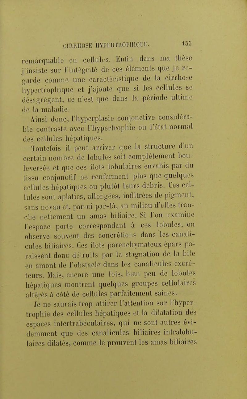 remarquable (Ml celluU'S. Enfin dans ma llièse j'insiste sur l'intègrilé de ces éléments que je re- garde comme ime caractéristique de la cirrllo^c hypertrophique et j'ajoute que si les cellules s(î désagrègent, ce n'est que dans la période ultime de la maladie. Ainsi donc, l'hyperplasie conjonctive considéra- ble contraste avec l'hypertrophie ou l'état normal des cellules hépatiques. Toutefois il peut arrivej- que la structure d'un certain nombre de lobules soit complètement bou- leversée et que ces îlots lobulaires envahis par du tissu conjonclif ne renferment plus que quelques cellules hépatiques ou plutôt leurs débris. Ces cel- lules sont aplaties, allongées, infiltrées de pigment, sans noyau et, par-ci par-là, an milieu d'elles tran- che nettement un amas biliaire. Si Ion examine l'espace porte correspondant à ces lobules, ou observe souvent des concrétions dans les canali- cnles biliaires. Ces ilôts parenchymaleux épars pa- raissent donc déiruits par la stagnation de la bile en amont de l'obstacle dans h s canalicules excré- teurs. Mais, encore une fois, bien peu de lobules hépatiques montrent quelques groupes cellulaires altérés à côté de cellules parfaitement saines. Je ne saurais trop attirer l'attention sur l'hyper- trophie des cellules hépatiques et la dilatation des espaces inlertrabéculaires, qui ne sont autres évi- demment que des canalicules biliaires intralobu- laires dilatés, comme le prouvent les amas biliaires