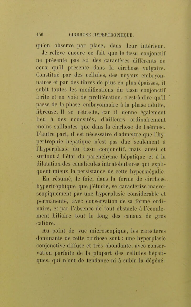 qu'on observe par place, dans leur intérieur. Je relève encore ce fait que le tissu conjonctif ne présente pas ici des caraclères différents de ceux qu'il présente dans la cirrhose vulgaire. Constitué par des cellules, des noyaux embryon- naires et par des fibres de plus en plus épaisses, il subit toutes les modifications du tissu conjonctif irrité et en voie de prolifération, c'est-à-dire qu'il passe de la phase embryonnaire à la phase adulte, fibreuse. 11 se rétracte, car il donne également lieu à des nodosités, d'ailleurs ordinairement moins saillantes que dans la cirrhose de Laënnec. D'autre part, il est nécessaire d'admettre que l'hy- pertrophie hépatique n'est pas due seulement à l'hyperplasie du tissu conjonctif, mais aussi et surtout à l'état du parenchyme hépatique et à la dilatation des canalicules intralobulaires qui expli- quent mieux la persistance de cette hypermégalie. En résumé, le foie, dans la forme de cirrhose. hypertrophique que j'étudie, se caractérise macro- scopiquement par une hyperplasie considérable et permanente, avec conservation de sa forme ordi- naire, et par l'absence de tout obstacle à l'écoule- ment biliaire tout le long des canaux de gros calibre. Au point de vue microscopique, les caractères dominants de cette cirrhose sont : une hyperplasie conjonctive diffuse et très abondante, avec conser- vation parfaite de la plupart des cellules hépati- ques, qui n'ont de tendance ni à subir la dégéné-