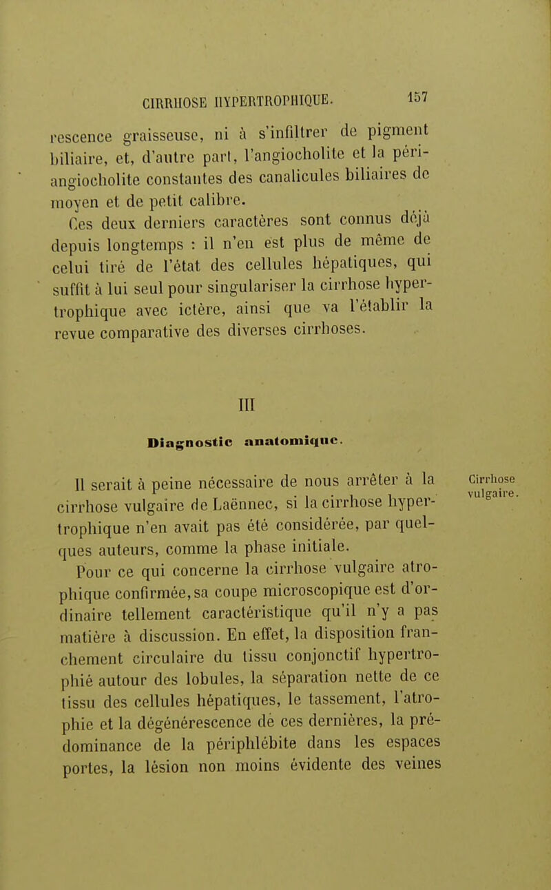 rescence graisseuse, ni à s'infiltrer do pigment biliaire, et, d'autre pari, l'angiocholite et la péri- angiocholite constantes des canalicules biliaires de moyen et de petit calibre. Ces deux derniers caractères sont connus déjà depuis longtemps : il n'en est plus de même de celui tiré de l'état des cellules hépatiques, qui suffit à lui seul pour singulariser la cirrhose liyper- trophique avec ictère, ainsi que va l'établir la revue comparative des diverses cirrhoses. m Diagnostic nnatomiquc 11 serait à peine nécessaire de nous arrêter à la cirrhose vulgaire de Laënnec, si la cirrhose hyper- trophique n'en avait pas été considérée, par quel- ques auteurs, comme la phase initiale. Pour ce qui concerne la cirrhose vulgaire atro- phique confirmée, sa coupe microscopique est d'or- dinaire tellement caractéristique qu'il n'y a pas matière à discussion. En effet, la disposition fran- chement circulaire du tissu conjonclif hypertro- phié autour des lobules, la séparation nette de ce tissu des cellules hépatiques, le tassement, l'atro- phie et la dégénérescence dé ces dernières, la pré- dominance de la périphlébite dans les espaces portes, la lésion non moins évidente des veines