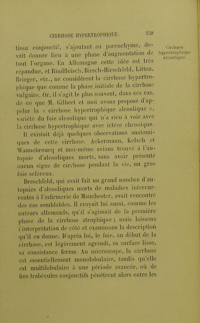 tissu conjonclir, s'ajoutaiil au parenchyme, de- cn-cho^o vait donner lieu à une phase d'augmentation de ^^y^^^^^;^;^' tout l'organe. En Allemagne cette idée est très répandue, et Rindileisch, Birsch-Hirschrcld, Litten, Brieger, etc., ne considèrent la cirrhose hypertro- phique que comme la phase initiale de la cirrhose vulgaire. Or, il s'agit le plus souvent, dans ces cas. do ce que M. Gilbei't et moi avons proposé d'ap- peler la « cirrhose hyperlrophique alcoolique », variété du foie alcooli([ue qui n'a rien à voir avec la cirrhose hyperlrophique avec ictère chronique. Il existait déjà quelques observations anatomi- ques de celle cirrhose. Ackermann, Kelsch et Wannebroucq et moi-même avions Irouvé à l'au- topsie d'alcooliques morts, sans avoir présenté aucun signe de cin-hose pendant la vio, un gros foie scléreux. Dreschfeld, qui avait fait un grand nombre d'au- topsies d'alcooliques morts de maladies intercur- rentes à l'infirmerie de Manchester, avait rencontré des cas semblables. 11 croyait lui aussi, comme les auteurs allemands, qu'il s'agissait de la première phase de la cirrhose alrophiqiie ; mais laissons i'interprétalion de côté et examinons la description qu'il en donne. D'après lui, le foie, au début de la cirrhose, est légèrement agrandi, sa surface lisse, sa consistance ferme. Au microscope, la cirrhose est essentiellement monolobulaire, tandis qu'elle est multilobulaire à une période avancée, où de fins trabécules conjonctifs pénètrent alors entre les