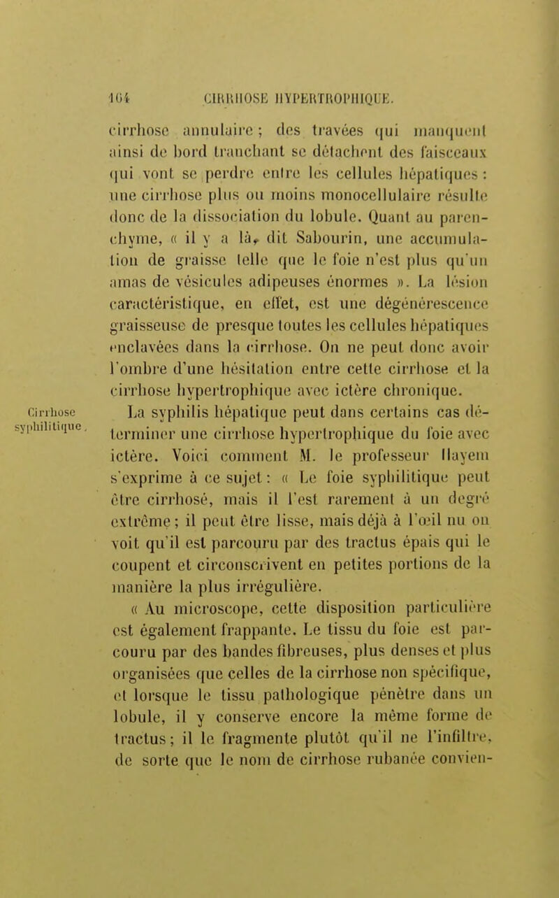 CIBIUIOSE llVPERTROl'HIQUE. cirrhose annulaire ; clos travées (jui inaïKjui'iil ainsi de bord Iranclianl se détachent des faisceaux qui vont se perdre cnire les cellules hépatiques : line cirrhose plus ou moins monocellulairc résulte donc de la dissociation du lobule. Quant au paï en- chyme, « il y a là,^ dit Sabourin, une accumula- tion de graisse lellc que le foie n'est plus qu'un amas de vésicules adipeuses énormes ». La lésion caractéristique, en elfet, est une dégénérescence graisseuse de presque toutes les cellules hépatiques ♦■nclavées dans la cirrhose. On ne peut donc avoir l'ombre d'une hésitation entre cette cirrhose et la cirrhose hypertrophique avec ictère chronique. Cirrhose La svphilis hépatique peut dans certains cas dé- piuiitiiiue, lunniner une cii-rhosc hypertrophique du foie avec ictère. Voici comment M. le professeur liayem s'exprime à ce sujet : « Le foie syphilitique peut être cirrhosé, mais il l'est rarement à un degré extrême ; il peut être lisse, mais déjà à l'onl nu ou voit qu'il est parcouru par dos Iractus épais qui le coupent et circonscrivent en petites portions de la manière la plus irrégulière. « Au microscope, cette disposition particulière est également frappante. Le tissu du foie est par- couru par des bandes fibreuses, plus denses et plus organisées que celles de la cirrhose non spécifique, et lorsque lo tissu pathologique pénètre dans un lobule, il y conserve encore la même forme do traclus; il le fragmente plutôt qu'il ne l'infiltré, de sorte que lo nom de cirrhose rubanée convien-