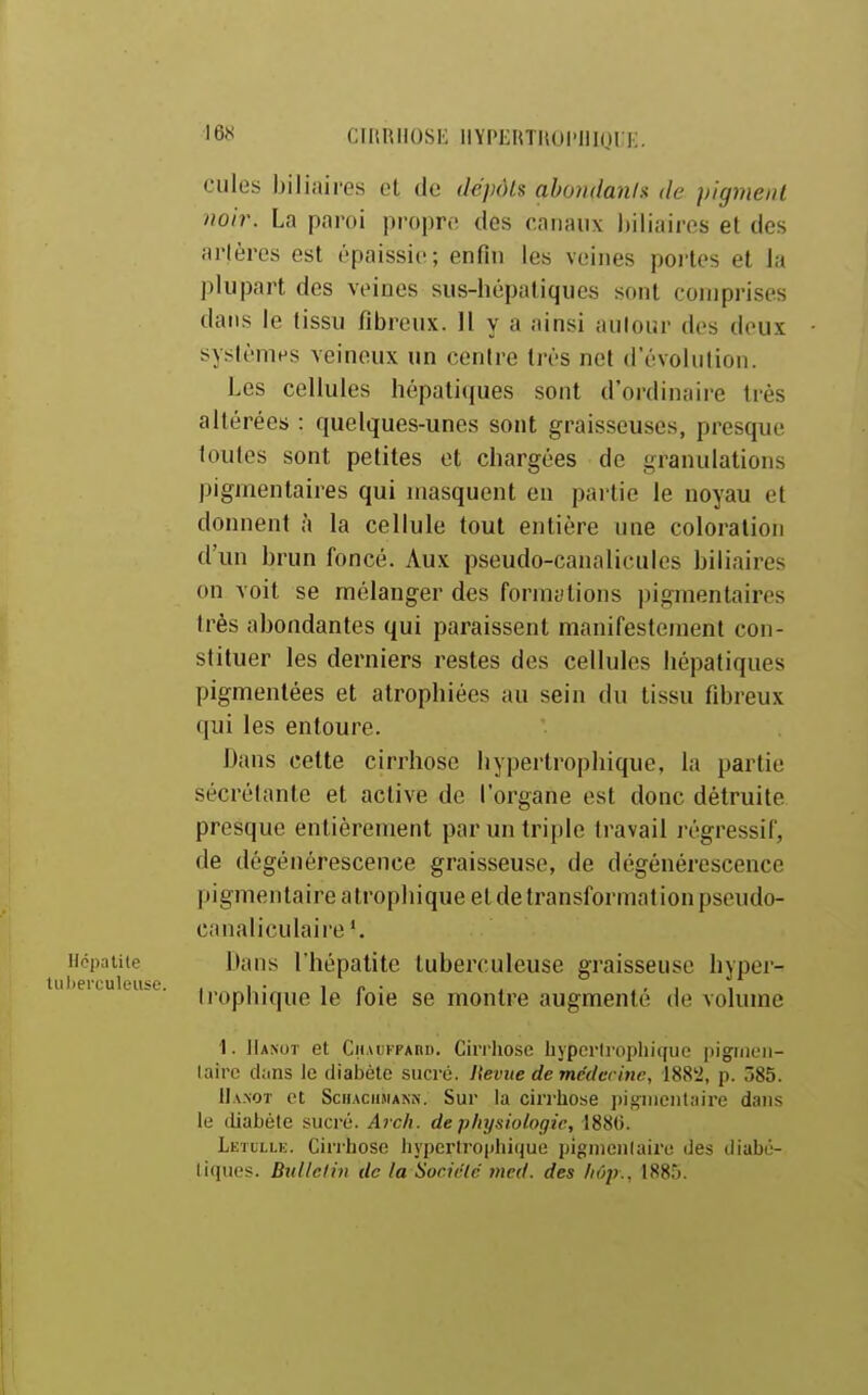 '6ï< CIRRHOSE llYPERTROl'IIKjn:. cules biliaires et de ik'pôls ahondanis de pigment noir. La paroi propre des canaux biliaires et des arlères est épaissie; enfin les veines poi'tes et la plupart des veines sus-hépatiques sont comprises dans le tissu fibreux. 11 y a ainsi autour des deux systèmes veineux un centre très net d'évolution. Les cellules hépatiques sont d'ordinaire très altérées : quelques-unes sont graisseuses, presque toutes sont petites et chargées de granulations pigmentaires qui masquent en partie le noyau et donnent à la cellule tout entière une coloration d'un brun foncé. Aux pseudo-canalicules biliaires on voit se mélanger des formations pigmentaires très abondantes qui paraissent manifestement con- stituer les derniers restes des cellules hépatiques pigmentées et atrophiées au sein du tissu fibreux qui les entoure. Dans cette cirrhose hypertrophique, la partie sécrétante et active de l'organe est donc détruite presque entièrement par un triple travail régressif, de dégénérescence graisseuse, de dégénérescence pigmentaire a trophique et de transformation pseudo- canaliculaire'. Hépatite Dans l'hépatite tuberculeuse graisseuse hyper- )eicueiiso. jpophiquele foie se montre augmenté de volume I. Hanot et CiiAUKFAnii. Cirrhose liypcrlroplii(iiie pignieu- laire clans le diabète sucré. Iteviie de médecine, 188'2, p. 585. II. v.NOT et SciiAciniANN. Sur la ciri'hose pigiiientyire dans le (Liabèle sucré. A7ch. de physiologie, 1880. Letulle. Cirrhose hypcrU-ophique pignienlaire des diabé- liques. Bitllelin de la Société med. des fiôp., 1885.