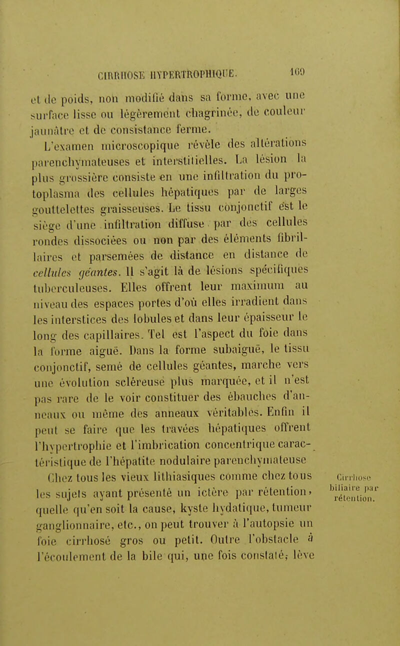 ■IGO et de poids, non modifié dans sa forme, avec une surface lisse ou légèrement chagrinée, de couleur jaunâtre et de consistance ferme. L'examen microscopique révèle des altérations parencliymateuses et interstilielles. La lésion la plus grossière consiste €n une infiltration du pro- toplasma des cellules hépatiques par de larges gouttelettes graisseuses. Le tissu conjonctif est le siège d'une infiltration diffuse par des cellules rondes dissociées ou non par des éléments fibril- laires et parsemées de distance en distance de cellules (jéantes. Il s agit là de lésions spécifiques tuberculeuses. Elles offrent leur maxinmni au niveau des espaces portes d*où elles irradient dans les interstices des lobules et dans leur épaisseur le long des capillaires. Tel est l'aspect du foie dans la forme aiguë. Dans la forme subaiguë, le tissu conjonctif, semé de cellules géantes, marche vers une évolution scléreuse plus marquée, et il n'est pas rare de le voir constituer des ébauches d'an- neaux ou môme des anneaux véritables. Enfin il peut se faire que les travées hépatiques offrent l'hypertrophie et l'imbrication concentrique carac- tèi'islique de l'hépatite nodulaire parenchyinateuse Chez tous les vieux lilhiasiques comme chez tous ciniioso les sujets ayant présenté un ictère par rétention. ''|.éTo,'tiôn quelle qu'en soit la cause, kyste hydatique, tumeur ganglionnaire, etc., on peut trouver à l'autopsie un foie cirrhose gros ou petit. Outre l'obstacle à l'écoulement de la bile qui, une fois conslalé,- lève