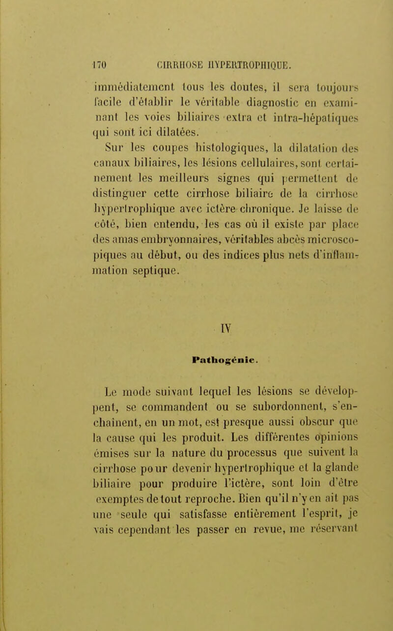 imiiiédialemcnl, tous les doutes, il sera toujours facile d'établir le véritable diagnostic en exami- nant les voies biliaires extra et intra-liépatiques qui sont ici dilatées. Sur les coupes histologiques, la dilatalion des canaux biliaires, les lésions cellulaires, sont certai- nement les meilleurs signes qui permettent de distinguer cette cirrhose biliaire de la cirrhose hyperirophique avec ictère clironique. Je laisse de côté, bien entendu, les cas où il existe par place des amas embryonnaires, véritables abcès microsco- piques au début, ou des indices plus nets d'inflam- mation septique. IV Pathogénie. Le mode suivant lequel les lésions se dévelop- pent, se commandent ou se subordonnent, s'en- chaînent, en un mot, est presque aussi obscur que la cause qui les produit. Les différentes opinions émises sur la nature du processus que suivent la cirrhose pour devenir hyperirophique et la glande biliaire pour produire l'ictère, sont loin d'être exemples de tout reproche. Bien qu'il n'y en ait pas une seule qui satisfasse entièrement l'esprit, je vais cependant les passer en revue, me réservant