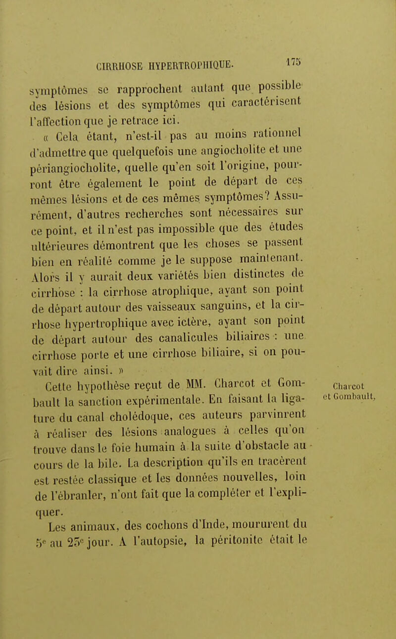 symptômes se rapprochent autant que possible des lésions et des symptômes qui caractérisent l'aiTection que je retrace ici. « Cela étant, n'est-il pas au moins rationnel d'admettre que quelquefois une angiocholite et une périangiocholite, quelle qu'en soit l'origine, pour- ront être également le point de départ de ces mêmes lésions et de ces mêmes symptômes? Assu- rément, d'autres recherches sont nécessaires sur ce point, et il n'est pas impossible que des études ultérieures démontrent que les choses se passent bien en réalité comme je le suppose malmenant. Alors il y aurait deux variétés bien distinctes de cirrhose : la cirrhose atrophique, ayant son point de départ autour des vaisseaux sanguins, et la cu'- rhose hypertrophique avec ictère, ayant son point de départ autour des canalicules biliaires : une cirrhose porte et une cirrhose biliaire, si on pou- vait dire ainsi. « Celte hypothèse reçut de M. Charcot et Gom- q,^,^^^ bault la sanction expérimentale. En faisant la liga- etcombau ture du canal cholédoque, ces auteurs parvinrent à réaliser des lésions analogues à celles qu'on trouve dans le foie humain à la suite d'obstacle au cours de la bile. La description qu'ils en tracèrent est restée classique et les données nouvelles, loin de l'ébranler, n'ont fait que la compléter et l'expli- quer. Les animaux, des cochons d'Inde, moururent du 5« au 25'^' jour. A l'autopsie, la péritonite était le