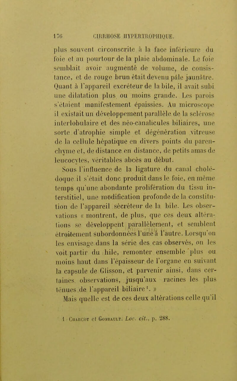 plus souvent circonscrite à la face inférieure du foie et au ]»ourlour de la plaie abdominale. Le foie semblait avoir augmenté de volume, de consis- tance, et de rouge brun était devenu pâle jaunâtre. Quant à l'appareil excréteur de la bile, il avait subi une dilatation plus ou moins grande. Les parois s'étaient manifestement épaissies. Au microscope il existait un développement parallèle de la sclérose intcrlobulaire et des néo-canalicules biliaires, une sorte d'atropbie simple et dégénération vitreuse de la cellule hépatique en divers points du paron- cliymc et, de dislance en distance, de petils amas de leucocytes, véritables abcès au début. Sous l'inlluence de la ligature du canal cholé- doque il s'était donc produit dans le foie, en même temps qu'une abondante prolifération du tissu in- lerslitiel, une modification profonde de la constitu- tion de l'appareil sécréteur de la bile. Les obser- vations « montrent, de plus, que ces deux altéra- lions se développent parallèlement, et semblent étroitement subordonnées l'une à l'autre. Lorsqu'on les envisage dans la série des cas observés, on les voit partir du hile, remonter ensemble plus ou moins haut dans l'épaisseur de l'organe eu suivant la capsule de Glisson, et parvenir ainsi, dans cer- (aines obsei'vations, jusqu'aux racines les plus ténues de l'appareil biliaire*. » Mais quelle est de ces deux altérations celle qu'il l CuAncoT cl GoMDAULT. Loc. cit., p. 288. !