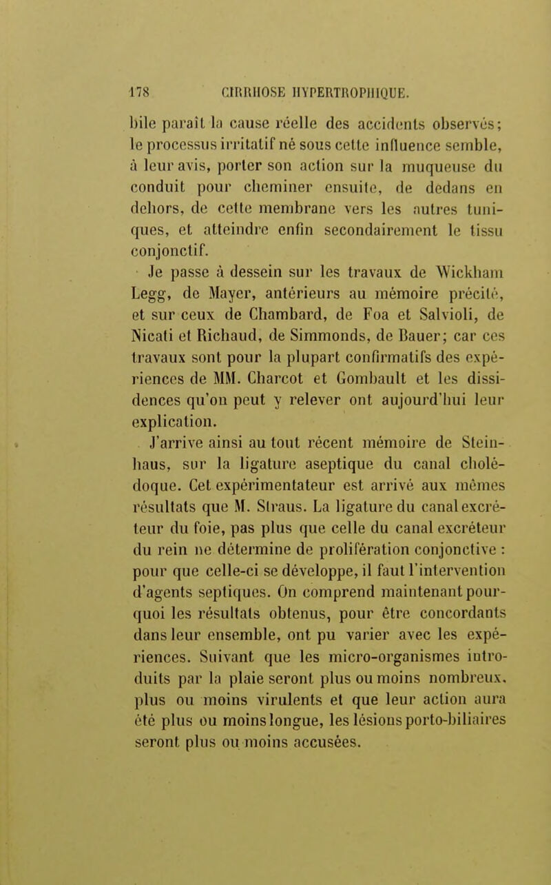 bile paraît la cause réelle des aecidimls observés; le processus irritalif né sous cette influence semble, à leur avis, porter son action sur la muqueuse du conduit pour cheminer ensuite, de dedans en dehors, de cette membrane vers les autres tuni- ques, et atteindre enfin secondairement le tissu conjonclif. Je passe à dessein sur les travaux de Wickham Legg, de Mayer, antérieurs au mémoire précité, et sur ceux de Chambard, de Foa et Salvioli, de Nicati et Richaud, de Simmonds, de Bauer; car ces travaux sont pour la plupart confirmatifs des expé- riences de MM. Charcot et Gombault et les dissi- dences qu'où peut y relever ont aujourd'hui leur explication. J'arrive ainsi au tout récent mémoire de Stein- haus, sur la ligature aseptique du canal cholé- doque. Cet expérimentateur est arrivé aux mêmes résultats que M. Siraus. La ligature du canal excré- teur du foie, pas plus que celle du canal excréteur du rein ne détermine de prolifération conjonctive : pour que celle-ci se développe, il faut l'intervention d'agents septiques. On comprend maintenant pour- quoi les résultats obtenus, pour être concordants dans leur ensemble, ont pu varier avec les expé- riences. Suivant que les micro-organismes intro- duits par la plaie seront plus ou moins nombreux, plus ou moins virulents et que leur action aura été plus ou moins longue, les lésions porto-biliaires seront plus ou moins accusées.