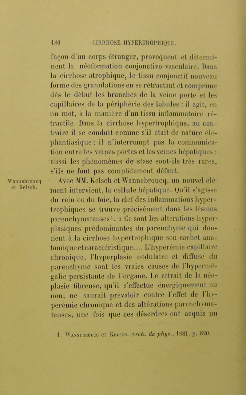 m CIIUUIOSE liYPERTHOl'lUQUE. façon d'un corps étranger, provoquent el (Jélt;niii- nent la néoformation conjonclivo-vasculaire. Dans la cii'rhosc atrophique, le tissu conjonctif nouveau forme des granulations en se rétractant et comprime dès le début les branches de la veine porte et les capillaires de la périphérie des loi)ules : il agit, en un mot, à la manière d'un tissu innammatoire ré- traclile. Dans la cirrhose hyperlrophique, au con- traire il se conduit comme s'il était de nature élé- pliantiasique ; il n'interrompt pas la comnuniica- tion entre les veines portes et les veines hépatiques : aussi les phénomènes de stase sont-ils très rares, s'ils ne font pas complètement défaut. Wannebroucq Avec MM. Kelsch et Wannebroucq, un nouvel élé- ct Kelsch. j„(>nt intervient, la cellule hépatique. Qu'il s'agisse du rein ou du foie, la clef des inflammations hyper- ti ophiques se trouve précisément dans les lésions ])arencliymaleuses'. « Ce sont les altérations hyper- plasiques prédominantes du parenchyme qui don- nent à la cirrhose hyperlrophique son cachet ana- tomique et caractéristique.... L'hyperéniie capillaire chronique, l'hyperplasie nodulaire et diffuse du parenchyme sont les vraies causes de l'hypernié- galie persistante de l'organe. Le retrait de la néo- plasie fd)reusc, qu'il s'efl'ectue énergiquemcnt ou non, ne saurait prévaloir contre l'effet de Thy- perémie chronique et des altérations parenchyma- teuses, une fois que ces désordres ont acquis un 1. WAX.NKonoccQ et Kelsch. Arch. de phys., lï<81, p. 820.