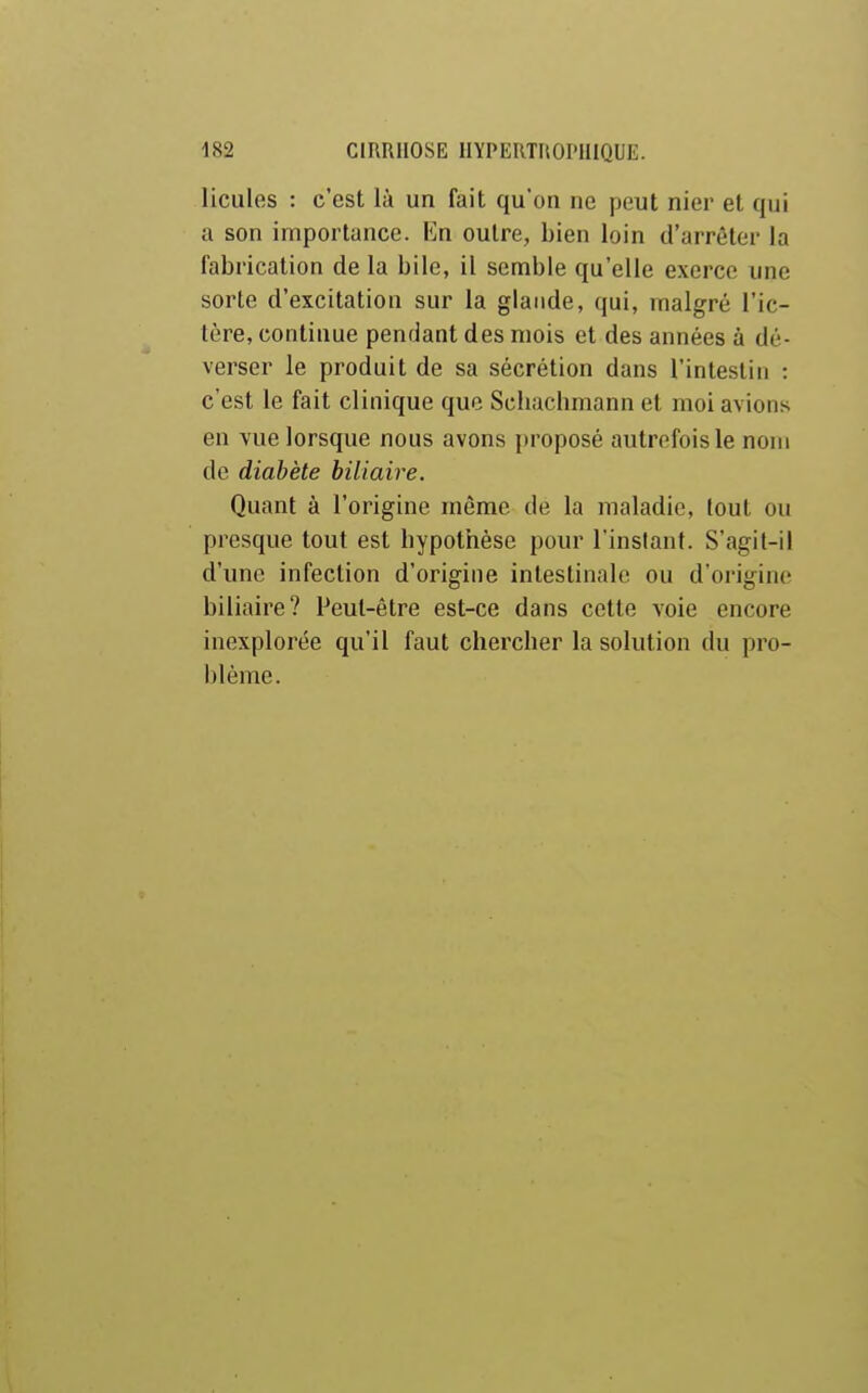 liciiles : c'est là un fait qu'on ne peut nier et qui a son importance. Kn outre, bien loin d'arrêter la fabrication de la bile, il semble qu'elle exerce une sorte d'excitation sur la glande, qui, malgré l'ic- tère, continue pendant des mois et des années à dé- verser le produit de sa sécrétion dans l'intestin : c'est le fait clinique que Scliacbmann et moi avions en vue lorsque nous avons proposé autrefois le nom de diabète biliaire. Quant à l'origine môme de la maladie, tout ou presque tout est hypothèse pour l'instant. S'agil-il d'une infection d'origine intestinale ou d'origine biliaire? Peut-être est-ce dans cette voie encore inexplorée qu'il faut chercher la solution du pro- blème.