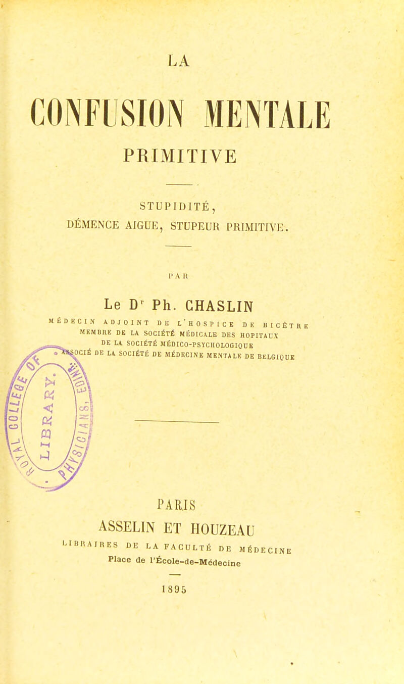 LA CONFUSION MENTALE PRIMITIVE STUPIDITÉ, DÉMENCE AIGUË, STUPEUR PRIMITIVE. l'A 11 Le Ph. CHASLIN ÉDECIN ADJOINT DE I, ' H 0 S T [ C E DE BICÊTRE MEMBRE DE LA SOCIÉTÉ MÉDICALE DES HOPITAUX PARIS ASSELIN ET HOUZEAU >«ES DE LA FACULTÉ DE MÉDECINE Place de l'École-de-Médeoine 1895