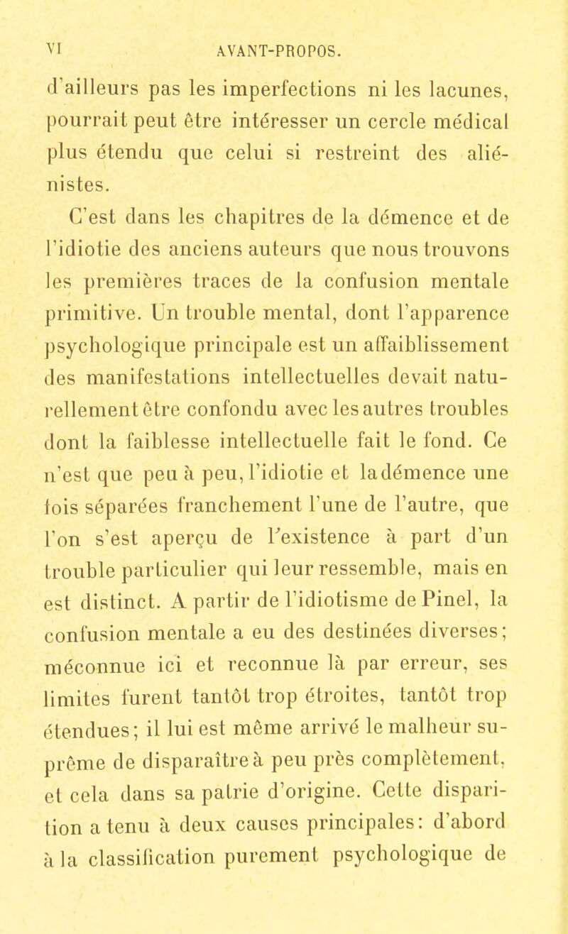 d'ailleurs pas les imperfections ni les lacunes, pourrait peut être intéresser un cercle médical plus étendu que celui si restreint des alié- nistes. C'est dans les chapitres de la démence et de l'idiotie des anciens auteurs que nous trouvons les premières traces de la confusion mentale primitive. Un trouble mental, dont l'apparence psychologique principale est un affaiblissement des manifestations intellectuelles devait natu- rellement être confondu avec les autres troubles dont la faiblesse intellectuelle fait le fond. Ce n'est que peu à peu, l'idiotie et ladémence une fois séparées franchement l'une de l'autre, que l'on s'est aperçu de Texistence à part d'un trouble particulier qui leur ressemble, mais en est distinct. A partir de l'idiotisme de Pinel, la confusion mentale a eu des destinées diverses; méconnue ici et reconnue là par erreur, ses limites furent tantôt trop étroites, tantôt trop étendues ; il lui est même arrivé le malheur su- prême de disparaître à peu près complètement, et cela dans sa patrie d'origine. Cette dispari- tion a tenu à deux causes principales : d'abord à la classification purement psychologique de