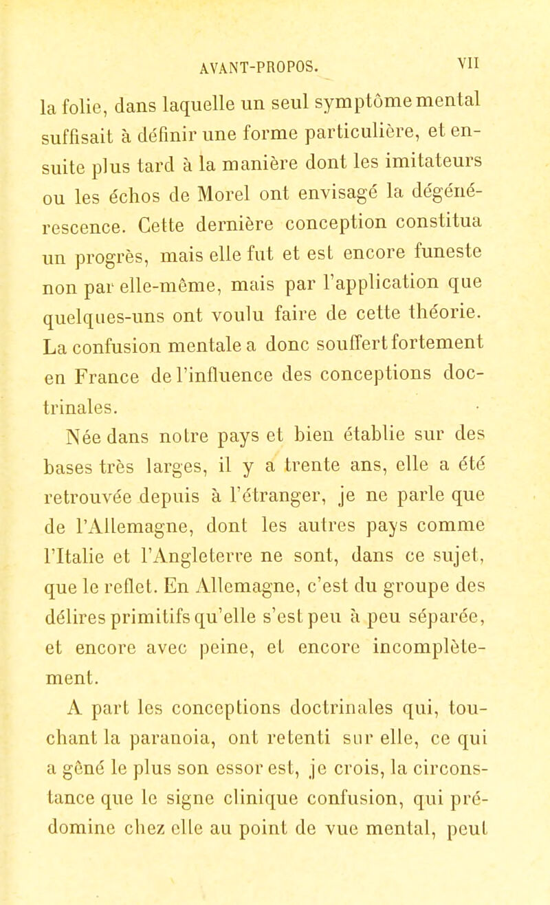 la folie, dans laquelle un seul symptôme mental suffisait à définir une forme particulière, et en- suite plus tard à la manière dont les imitateurs ou les échos de Morel ont envisagé la dégéné- rescence. Cette dernière conception constitua un progrès, mais elle fut et est encore funeste non par elle-même, mais par l'application que quelques-uns ont voulu faire de cette théorie. La confusion mentale a donc souffert fortement en France de l'influence des conceptions doc- trinales. Née dans notre pays et bien établie sur des bases très larges, il y a trente ans, elle a été retrouvée depuis à l'étranger, je ne parle que de l'Allemagne, dont les autres pays comme l'Italie et l'Angleterre ne sont, dans ce sujet, que le reflet. En Allemagne, c'est du groupe des délires primitifs qu'elle s'est peu à peu séparée, et encore avec peine, et encore incomplète- ment. A part les conceptions doctrinales qui, tou- chant la paranoïa, ont retenti sur elle, ce qui a gêné le plus son essor est, je crois, la circons- tance que le signe clinique confusion, qui pré- domine chez elle au point de vue mental, peut